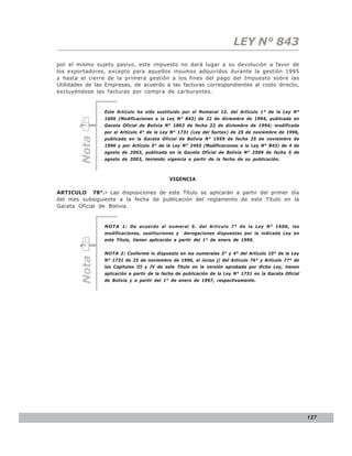 LEY N° 843
por el mismo sujeto pasivo, este impuesto no dará lugar a su devolución a favor de
los exportadores, excepto para aquellos insumos adquiridos durante la gestión 1995
y hasta el cierre de la primera gestión a los fines del pago del Impuesto sobre las
Utilidades de las Empresas, de acuerdo a las facturas correspondientes al costo directo,
excluyéndose las facturas por compra de carburantes.


                 Este Artículo ha sido sustituido por el Numeral 12. del Artículo 1° de la Ley N°
                 1606 (Modificaciones a la Ley N° 843) de 22 de diciembre de 1994, publicada en
                 Gaceta Oficial de Bolivia N° 1863 de fecha 22 de diciembre de 1994; modificada
                 por el Artículo 4° de la Ley N° 1731 (Ley del Surtax) de 25 de noviembre de 1996,
        Nota



                 publicada en la Gaceta Oficial de Bolivia N° 1959 de fecha 25 de noviembre de
                 1996 y por Artículo 5° de la Ley N° 2493 (Modificaciones a la Ley N° 843) de 4 de
                 agosto de 2003, publicada en la Gaceta Oficial de Bolivia N° 2509 de fecha 5 de
                 agosto de 2003, teniendo vigencia a partir de la fecha de su publicación.



                                             VIGENCIA

ARTICULO 78°.- Las disposiciones de este Título se aplicarán a partir del primer día
del mes subsiguiente a la fecha de publicación del reglamento de este Título en la
Gaceta Oficial de Bolivia.


                 NOTA 1: De acuerdo al numeral 5. del Artículo 7° de la Ley N° 1606, las
                 modificaciones, sustituciones y   derogaciones dispuestas por la indicada Ley en
                 este Título, tienen aplicación a partir del 1° de enero de 1995.


                 NOTA 2: Conforme lo dispuesto en los numerales 3° y 4° del Artículo 10° de la Ley
        Nota




                 N° 1731 de 25 de noviembre de 1996, el inciso j) del Artículo 76° y Artículo 77° de
                 los Capítulos III y IV de este Título en la versión aprobada por dicha Ley, tienen
                 aplicación a partir de la fecha de publicación de la Ley N° 1731 en la Gaceta Oficial
                 de Bolivia y a partir del 1° de enero de 1997, respectivamente.




                                                                                                         127
 