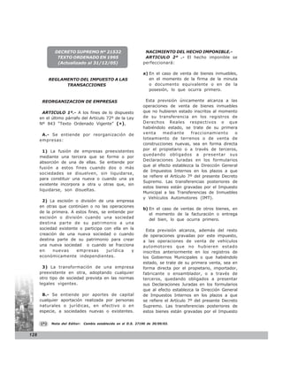 DECRETO SUPREMO Nº 21532                            NACIMIENTO DEL HECHO IMPONIBLE.-
               TEXTO ORDENADO EN 1995                             ARTICULO 2º .- El hecho imponible se
               (Actualizado al 31/12/05)                         perfeccionará:

                                                                 a) En el caso de venta de bienes inmuebles,
            REGLAMENTO DEL IMPUESTO A LAS                           en el momento de la firma de la minuta
                  TRANSACCIONES                                     o documento equivalente o en de la
                                                                    posesión, lo que ocurra primero.

       REORGANIZACION DE EMPRESAS                                  Esta previsión únicamente alcanza a las
                                                                 operaciones de venta de bienes inmuebles
       ARTICULO 1º.- A los fines de lo dispuesto                 que no hubieren estado inscritos al momento
      en el último párrafo del Artículo 72º de la Ley            de su transferencia en los registros de
      Nº 843 “Texto Ordenado Vigente” (*),                       Derechos Reales respectivos o que
                                                                 habiéndolo estado, se trate de su primera
       A.- Se entiende por reorganización de                     venta     mediante      fraccionamiento      o
      empresas:                                                  loteamiento de terrenos o de venta de
                                                                 construcciones nuevas, sea en forma directa
        1) La fusión de empresas preexistentes                   por el propietario o a través de terceros,
                                                                 quedando obligados a presentar sus
      mediante una tercera que se forme o por
                                                                 Declaraciones Juradas en los formularios
      absorción de una de ellas. Se entiende por
                                                                 que al efecto establezca la Dirección General
      fusión a estos fines cuando dos o más
                                                                 de Impuestos Internos en los plazos a que
      sociedades se disuelven, sin liquidarse,
                                                                 se refiere el Artículo 7º del presente Decreto
      para constituir una nueva o cuando una ya
                                                                 Supremo. Las transferencias posteriores de
      existente incorpora a otra u otras que, sin
                                                                 estos bienes están gravadas por el Impuesto
      liquidarse, son disueltas.
                                                                 Municipal a las Transferencias de Inmuebles
                                                                 y Vehículos Automotores (IMT).
       2) La escisión o división de una empresa
      en otras que continúen o no las operaciones
                                                                 b) En el caso de ventas de otros bienes, en
      de la primera. A estos fines, se entiende por
                                                                    el momento de la facturación o entrega
      escisión o división cuando una sociedad
                                                                    del bien, lo que ocurra primero.
      destina parte de su patrimonio a una
      sociedad existente o participa con ella en la                Esta previsión alcanza, además del resto
      creación de una nueva sociedad o cuando                    de operaciones gravadas por este impuesto,
      destina parte de su patrimonio para crear                  a las operaciones de venta de vehículos
      una nueva sociedad o cuando se fracciona                   automotores que no hubieren estado
      en    nuevas      empresas      jurídica    y              inscritos anteriormente en los registros de
      económicamente independientes.                             los Gobiernos Municipales o que habiéndolo
                                                                 estado, se trate de su primera venta, sea en
        3) La transformación de una empresa                      forma directa por el propietario, importador,
      preexistente en otra, adoptando cualquier                  fabricante o ensamblador, o a través de
      otro tipo de sociedad prevista en las normas               terceros, quedando obligados a presentar
      legales vigentes.                                          sus Declaraciones Juradas en los formularios
                                                                 que al efecto establezca la Dirección General
       B.- Se entiende por aportes de capital                    de Impuestos Internos en los plazos a que
      cualquier aportación realizada por personas                se refiere el Artículo 7º del presente Decreto
      naturales o jurídicas, en efectivo o en                    Supremo. Las transferencias posteriores de
      especie, a sociedades nuevas o existentes.                 estos bienes están gravadas por el Impuesto

      (*)    Nota del Editor:   Cambio establecido en el D.S. 27190 de 30/09/03.


128
 