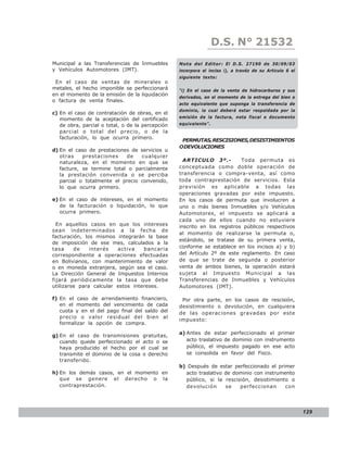 D.S. N° N° 843
                                                                     LEY 21532
Municipal a las Transferencias de Inmuebles       Nota del Editor: El D.S. 27190 de 30/09/03
y Vehículos Automotores (IMT).                    incorpora el inciso i), a travéz de su Articulo 6 el
                                                  siguiente texto:
 En el caso de ventas de minerales o
metales, el hecho imponible se perfeccionará      “i) En el caso de la venta de hidrocarburos y sus
en el momento de la emisión de la liquidación
                                                  derivados, en el momento de la entrega del bien o
o factura de venta finales.
                                                  acto equivalente que suponga la transferencia de
                                                  dominio, la cual deberá estar respaldada por la
c) En el caso de contratación de obras, en el
                                                  emisión de la factura, nota fiscal o documento
   momento de la aceptación del certificado
   de obra, parcial o total, o de la percepción   equivalente”.
   parcial o total del precio, o de la
   facturación, lo que ocurra primero.
                                                   PERMUTAS, RESCISIONES, DESISTIMIENTOS
                                                  O DEVOLUCIONES
d) En el caso de prestaciones de servicios u
   otras    prestaciones    de    cualquier
   naturaleza, en el momento en que se              ARTICULO 3º.-          Toda permuta es
   facture, se termine total o parcialmente       conceptuada como doble operación de
   la prestación convenida o se perciba           transferencia o compra-venta, así como
   parcial o totalmente el precio convenido,      toda contraprestación de servicios. Esta
   lo que ocurra primero.                         previsión es aplicable a todas las
                                                  operaciones gravadas por este impuesto.
e) En el caso de intereses, en el momento         En los casos de permuta que involucren a
   de la facturación o liquidación, lo que        uno o más bienes Inmuebles y/o Vehículos
   ocurra primero.                                Automotores, el impuesto se aplicará a
                                                  cada uno de ellos cuando no estuviere
  En aquellos casos en que los intereses          inscrito en los registros públicos respectivos
sean indeterminados a la fecha de
                                                  al momento de realizarse la permuta o,
facturación, los mismos integrarán la base
                                                  estándolo, se tratase de su primera venta,
de imposición de ese mes, calculados a la
tasa     de    interés   activa    bancaria       conforme se establece en los incisos a) y b)
correspondiente a operaciones efectuadas          del Artículo 2º de este reglamento. En caso
en Bolivianos, con mantenimiento de valor         de que se trate de segunda o posterior
o en moneda extranjera, según sea el caso.        venta de ambos bienes, la operación estará
La Dirección General de Impuestos Internos        sujeta al Impuesto Municipal a las
fijará periódicamente la tasa que debe            Transferencias de Inmuebles y Vehículos
utilizarse para calcular estos intereses.         Automotores (IMT).

f) En el caso de arrendamiento financiero,         Por otra parte, en los casos de rescisión,
   en el momento del vencimiento de cada          desistimiento o devolución, en cualquiera
   cuota y en el del pago final del saldo del     de las operaciones gravadas por este
   precio o valor residual del bien al
                                                  impuesto:
   formalizar la opción de compra.
                                                  a) Antes de estar perfeccionado el primer
g) En el caso de transmisiones gratuitas,
   cuando quede perfeccionado el acto o se           acto traslativo de dominio con instrumento
   haya producido el hecho por el cual se            público, el impuesto pagado en ese acto
   transmite el dominio de la cosa o derecho         se consolida en favor del Fisco.
   transferido.
                                                  b) Después de estar perfeccionado el primer
h) En los demás casos, en el momento en             acto traslativo de dominio con instrumento
   que se genere el derecho o la                    público, si la rescisión, desistimiento o
   contraprestación.                                devolución      se   perfeccionan     con




                                                                                                         129
 