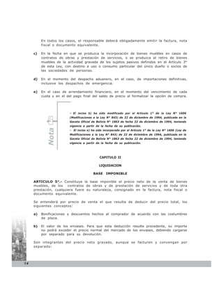 En todos los casos, el responsable deberá obligadamente emitir la factura, nota
          fiscal o documento equivalente.

     c)   En la fecha en que se produzca la incorporación de bienes muebles en casos de
          contratos de obras y prestación de servicios, o se produzca el retiro de bienes
          muebles de la actividad gravada de los sujetos pasivos definidos en el Artículo 3°
          de esta Ley, con destino a uso o consumo particular del único dueño o socios de
          las sociedades de personas.

     d)   En el momento del despacho aduanero, en el caso, de importaciones definitivas,
          inclusive los despachos de emergencia.

     e)   En el caso de arrendamiento financiero, en el momento del vencimiento de cada
          cuota y en el del pago final del saldo de precio al formalizar la opción de compra.




                          - El inciso b) ha sido modificado por el Artículo 1° de la Ley N° 1606
                          (Modificaciones a la Ley N° 843) de 22 de diciembre de 1994, publicada en la
                          Gaceta Oficial de Bolivia N° 1863 de fecha 22 de diciembre de 1994, teniendo
                          vigencia a partir de la fecha de su publicación.
             Nota




                          - El inciso e) ha sido incorporado por el Artículo 1° de la Ley N° 1606 (Ley de
                          Modificaciones a la Ley N° 843) de 22 de diciembre de 1994, publicada en la
                          Gaceta Oficial de Bolivia N° 1863 de fecha 22 de diciembre de 1994, teniendo
                          vigencia a partir de la fecha de su publicación.




                                              CAPITULO II

                                             LIQUIDACION

                                         BASE     IMPONIBLE

     ARTICULO 5°.- Constituye la base imponible el precio neto de la venta de bienes
     muebles, de los    contratos de obras y de prestación de servicios y de toda otra
     prestación, cualquiera fuere su naturaleza, consignado en la factura, nota fiscal o
     documento equivalente.

     Se entenderá por precio de venta el que resulta de deducir del precio total, los
     siguientes conceptos:

     a)   Bonificaciones y descuentos hechos al comprador de acuerdo con las costumbres
          de plaza.

     b)   El valor de los envases. Para que esta deducción resulte procedente, su importe
          no podrá exceder el precio normal del mercado de los envases, debiendo cargarse
          por separado para su devolución.

     Son integrantes del precio neto gravado, aunque se facturen y convengan por
     separado:




14
 