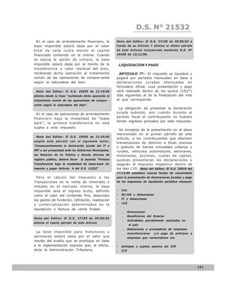 LEY N° 843
                                                                         D.S. N° 21532
  En el caso de arrendamiento financiero, la            Nota del Editor: El D.S. 27190 de 30/09/03 a
base imponible estará dada por el valor                 través de su Articulo 7 elimina el último párrafo
total de cada cuota menos el capital                    de este Artículo incorporado mediante D.S. Nº
financiado contenido en la misma. Cuando                24438 de 13/12/96.
se ejerza la opción de compra, la base
imponible estará dada por el monto de la                    LIQUIDACION Y PAGO
transferencia o valor residual del bien,
recibiendo dicha operación el tratamiento                 ARTICULO 7º.- El impuesto se liquidará y
común de las operaciones de compra-venta                pagará por períodos mensuales en base a
según la naturaleza del bien.                           declaraciones juradas efectuadas en
                                                        formulario oficial, cuya presentación y pago
 Nota del Editor: El D.S. 25959 de 21/10/00             será realizado dentro de los quince (15)(*)
elimina desde la frase “recibiendo dicha operación el   días siguientes al de la finalización del mes
tratamiento común de las operaciones de compra -        al que corresponde.
venta según la naturaleza del bien”.
                                                         La obligación de presentar la declaración
  En el caso de operaciones de arrendamiento            jurada subsiste, aún cuando durante el
                                                        período fiscal el contribuyente no hubiere
financiero bajo la modalidad de “lease
                                                        tenido ingresos gravados por este impuesto.
back”, la primera transferencia no está
sujeta a este impuesto.
                                                          Se exceptúa de la presentación en el plazo
                                                        mencionado en el primer párrafo de este
 Nota del Editor: El D.S. 25959 de 21/10/00
                                                        artículo, a los contribuyentes que efectúen
amplia este párrafo con el siguiente texto:
                                                        transmisiones de dominio a título oneroso
“Consecuentemente la declaración jurada del IT o        o gratuito de bienes inmuebles urbanos y
IMT a ser presentada ante los Gobiernos Municipales,    rurales, vehículos automotores, aeronaves,
los Notarios de Fe Pública y demás oficinas de          motonaves, acciones, cuotas de capital,
registro público, deberá llevar   la leyenda “Primera   quienes presentarán las declaraciones y
Transferencia bajo la modalidad de lease-back sin       pagarán el impuesto respectivo dentro de
importe a pagar Artículo 6 del D.S. 21532”              los diez (10) Nota del Editor: El D.S. 25619 del
                                                        17/12/99 establece nuevas fechas de vencimiento
  Para el cálculo del Impuesto a las                    para la presentación de declaraciones juradas y pago
Transacciones en la venta de minerales o                de los impuestos de liquidación periódica mensual:
metales en el mercado interno, la base
imponible será el ingreso bruto, definido               -    IVA
como el valor del contenido fino, deducidos             -    RC-IVA y Retenciones
los gastos de fundición, refinación, realización        -    IT y Retenciones
                                                        -    IUE
y comercialización determinados en la
liquidación o factura de venta finales.
                                                             .     Retenciones
                                                             .     Beneficiarios del Exterior
Nota del Editor: El D.S. 27190 de 30/09/03
                                                             .     Actividades parcialmente realizadas en
elimina el cuarto párrafo de este Artículo
                                                                    el país
                                                             .     Retenciones a proveedores de empresas
 La base imponible para motonaves y                                manufactureras    y/o pago de anticipos a
aeronaves estará dada por el valor que                             empresas que comercialicen oro
resulte del avalúo que se practique en base
a la reglamentación expresa que, al efecto,             -    Anticipos a sujetos pasivos del ICM
dicte la Administración Tributaria.                     -    ICE




                                                                                                               131
 