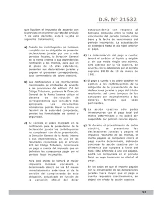 D.S. N° N° 843
                                                               LEY 21532
que liquiden el impuesto de acuerdo con            estadounidense con respecto al
lo previsto en el primer párrafo del artículo      boliviano producida entre la fecha de
7 de este decreto, estará sujeta al                vencimiento del período tomado como
siguiente tratamiento;                             base y la fecha de vencimiento del
                                                   período incumplido. La actualización
                                                   se extenderá hasta el día hábil anterior
a) Cuando los contribuyentes no hubiesen
                                                   al pago.
   cumplido con su obligación de presentar
   declaraciones juradas por uno o más
                                                d) La determinación del pago a cuenta,
   periodos fiscales, la Dirección General
                                                   tendrá el carácter al liquido y exigible
   de la Renta Interna o sus dependencias
                                                   y, sin que medie ningún otro trámite,
   notificarán a los mismos, para que en
                                                   será cobrado por la vía coactiva, de
   el plazo de 15 días calendario,
                                                   acuerdo con lo establecido por el decreto
   presenten sus declaraciones juradas y
                                                   supremo 18130 de 19 de marzo de
   paguen el gravamen correspondiente,
                                                   1981.
   bajo conminatoria de cobro coactivo.

                                                e) El pago a cuenta y su cobro coactivo no
b) Las notificaciones a los contribuyentes
   mencionados se efectuarán de acuerdo            eximen a los contribuyentes de la
   a las previsiones del artículo 155 del          obligación de la presentación de las
   Código Tributario, pudiendo la Dirección        declaraciones juradas y pago del tributo
   General de la Renta Interna utilizar el         resultante, así como tampoco de las
   sistema      de     distribución      de        sanciones por incumplimiento a los
   correspondencia que considere más               deberes      formales     que      sean
   apropiado.        Los      documentos           pertinentes.
   intimatorios podrán llevar la firma en
   facsímil de la autoridad competente,         f) La   acción   coactiva    sólo   podrá
   previas las formalidades de control y           interrumpirse con el pago total del
   seguridad.                                      monto determinado y no podrá ser
                                                   suspendida por petición recurso alguno.
c) Si vencido el plazo otorgado en la
   notificación para la presentación de la      g) Si durante el procedimiento de cobro
   declaración jurada los contribuyentes           coactivo,       se    presentara     las
   no cumpliesen con dicha presentación,           declaraciones juradas y pagara el
   la Dirección General de la Renta Interna        impuesto resultante de las mismas, el
   o sus dependencias, en uso de las               monto pagado se computará contra el
   facultades concedidas por el articulo           pago cuenta determinado, debiendo
   125 del Código Tributario, determinará          continuar la acción coactiva por la
   un pago a cuenta del impuesto que en            diferencia que surgiera a favor del
   definitiva les corresponda pagar por el         fisco. Esta diferencia a una vez pagada,
   período fiscal incumplido.                      podrá ser computada en el periodo
                                                   fiscal en cuyo transcurso se efectuó el
   Para este efecto se tomará el mayor             pago.
   impuesto     mensual      declarado   o
   determinado dentro de los 12 meses              En los casos en que el importe pagado
   inmediatamente anteriores al de la              con la presentación de las declaraciones
   omisión del cumplimiento de esta                juradas fuera mayor que el pago a
   obligación, actualizado en función de           cuenta requerido coactivamente, se
   la   variación    oficial   del   dólar         dejará sin efecto la acción coactiva.




                                                                                               133
 