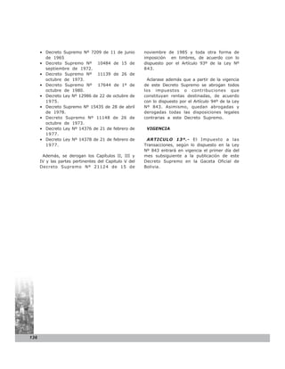 • Decreto Supremo Nº 7209 de 11 de junio         noviembre de 1985 y toda otra forma de
        de 1965                                        imposición en timbres, de acuerdo con lo
      • Decreto Supremo Nº 10484 de 15 de              dispuesto por el Artículo 93º de la Ley Nº
        septiembre de 1972.                            843.
      • Decreto Supremo Nº 11139 de 26 de
        octubre de 1973.                                Aclarase además que a partir de la vigencia
      • Decreto Supremo Nº 17644 de 1º de              de este Decreto Supremo se abrogan todos
        octubre de 1980.                               los impuestos o contribuciones que
      • Decreto Ley Nº 12986 de 22 de octubre de       constituyan rentas destinadas, de acuerdo
        1975.                                          con lo dispuesto por el Artículo 94º de la Ley
      • Decreto Supremo Nº 15435 de 28 de abril        Nº 843. Asimismo, quedan abrogadas y
        de 1978.                                       derogadas todas las disposiciones legales
      • Decreto Supremo Nº 11148 de 26 de              contrarias a este Decreto Supremo.
        octubre de 1973.
      • Decreto Ley Nº 14376 de 21 de febrero de        VIGENCIA
        1977.
      • Decreto Ley Nº 14378 de 21 de febrero de        ARTICULO 13º.- El Impuesto a las
        1977.                                          Transacciones, según lo dispuesto en la Ley
                                                       Nº 843 entrará en vigencia el primer día del
       Además, se derogan los Capítulos II, III y      mes subsiguiente a la publicación de este
      IV y las partes pertinentes del Capitulo V del   Decreto Supremo en la Gaceta Oficial de
      Decreto Supremo Nº 21124 de 15 de                Bolivia.




136
 