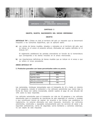 LEY N° 843


                                 TITULO VII
                    IMPUESTO A LOS CONSUMOS ESPECIFICOS


                                           CAPITULO I

             OBJETO, SUJETO, NACIMIENTO DEL HECHO IMPONIBLE

                                               OBJETO

ARTICULO 79°.- Créase en todo el territorio del país un impuesto que se denominará
Impuesto a los Consumos Específicos, que se aplicará sobre:

a)   Las ventas de bienes muebles, situados o colocados en el territorio del país, que
     se indican en el anexo al presente artículo, efectuadas por sujetos definidos en el
     Artículo 81°.

     El reglamento establecerá las partidas arancelarias en función de la nomenclatura
     que corresponda a los bienes incluidos en el anexo mencionado.

b)   Las importaciones definitivas de bienes muebles que se indican en el anexo a que
     se refiere el inciso precedente.

ANEXO ARTICULO 79°

I. Productos gravados con tasas porcentuales sobre su precio.

                              PRODUCTO                  ALICUOTA
                   Cigarrillos rubios                     50%

                   Cigarrillos negros                     50%

                   Cigarrillos y tabacos para pipas       50%
                   Vehículos automóviles                  18%


Las camionetas, minibuses (proyectados para el transporte de 10 y hasta un máximo
de 18 pasajeros, incluido el conductor) y los vehículos automóviles que vienen bajo la
forma de chasis con cabina incorporada, estarán sujetos al pago de una alícuota del
10% sobre la base imponible.

Los vehículos automóviles para el transporte con más de 18 pasajeros y los vehículos
automóviles para el transporte de mercancías de alta capacidad en volumen y tonelaje
y que constituyen bienes de capital, de acuerdo a los límites que establezca el
reglamento, no estarán afectados por este impuesto. Asimismo, los vehículos
automóviles, construidos y equipados exclusivamente para los servicios de salud y de
seguridad (ambulancias, carros de seguridad, carros bomberos y camiones cisternas),
no son objeto de este impuesto.




                                                                                           139
 