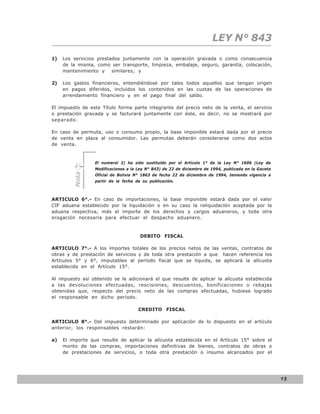 LEY N° 843
1)   Los servicios prestados juntamente con la operación gravada o como consecuencia
     de la misma, como ser transporte, limpieza, embalaje, seguro, garantía, colocación,
     mantenimiento y similares; y

2)   Los gastos financieros, entendiéndose por tales todos aquellos que tengan origen
     en pagos diferidos, incluidos los contenidos en las cuotas de las operaciones de
     arrendamiento financiero y en el pago final del saldo.

El impuesto de este Título forma parte integrante del precio neto de la venta, el servicio
o prestación gravada y se facturará juntamente con éste, es decir, no se mostrará por
separado.

En caso de permuta, uso o consumo propio, la base imponible estará dada por el precio
de venta en plaza al consumidor. Las permutas deberán considerarse como dos actos
de venta.


                  El numeral 2) ha sido sustituido por el Artículo 1° de la Ley N° 1606 (Ley de
                  Modificaciones a la Ley N° 843) de 22 de diciembre de 1994, publicada en la Gaceta
         Nota




                  Oficial de Bolivia N° 1863 de fecha 22 de diciembre de 1994, teniendo vigencia a
                  partir de la fecha de su publicación.



ARTICULO 6°.- En caso de importaciones, la base imponible estará dada por el valor
CIF aduana establecido por la liquidación o en su caso la reliquidación aceptada por la
aduana respectiva, más el importe de los derechos y cargos aduaneros, y toda otra
erogación necesaria para efectuar el despacho aduanero.



                                       DEBITO FISCAL

ARTICULO 7°.- A los importes totales de los precios netos de las ventas, contratos de
obras y de prestación de servicios y de toda otra prestación a que hacen referencia los
Artículos 5° y 6°, imputables al período fiscal que se liquida, se aplicará la alícuota
establecida en el Artículo 15°.

Al impuesto así obtenido se le adicionará el que resulte de aplicar la alícuota establecida
a las devoluciones efectuadas, rescisiones, descuentos, bonificaciones o rebajas
obtenidas que, respecto del precio neto de las compras efectuadas, hubiese logrado
el responsable en dicho período.

                                      CREDITO FISCAL

ARTICULO 8°.- Del impuesto determinado por aplicación de lo dispuesto en el artículo
anterior, los responsables restarán:

a)   El importe que resulte de aplicar la alícuota establecida en el Artículo 15° sobre el
     monto de las compras, importaciones definitivas de bienes, contratos de obras o
     de prestaciones de servicios, o toda otra prestación o insumo alcanzados por el




                                                                                                       15
 
