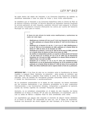 LEY N° 843
No están dentro del objeto del Impuesto a los Consumos Específicos las bebidas no
alcohólicas elaboradas a base de pulpa de frutas y otros frutos esterilizantes.

Se establece que el Impuesto a los Consumos Específicos sobre la Chicha de Maíz es
de dominio tributario municipal. El Servicio Nacional de Impuestos Internos fiscalizará
la correcta aplicación de este impuesto, pudiendo intervenir para asegurar la eficacia
del proceso recaudatorio inclusive efectuando los cobros por cuenta del Gobierno
Municipal sin costo para el mismo.




                 El Anexo de este Artículo ha tenido varias modificaciones y sustituciones las
                 cuales son como sigue:

                 -   Modificado por el Artículo 18° de la Ley N° 1141 (Ley Financial) de 23 de febrero
                     de 1990, publicada en la Gaceta Oficial de Bolivia N° 1637 de 28 de febrero de
                     1990.
                 -   Modificado por el Numeral 13. del Art. 1° de la Ley N° 1606 (Modificaciones a
                     la Ley N° 843) de 22 de diciembre de 1996, publicada en la Gaceta Oficial de
                     Bolivia N° 1863 de fecha 22 de diciembre de 1994.
                 -   Sustituido por el Artículo 1° de la Ley N° 2047 de 28 de enero de 2000, publicada
                     en la Gaceta Oficial de Bolivia de fecha 28 de enero de 2000.
                 -   Se modifica el antepenúltimo párrafo y se suprime el último párrafo del Numeral
                     I de este Anexo por el Artículo 42° de la Ley N° 2064 (Ley de Reactivación
                     Económica) de 3 de abril de 2000, publicada en la Gaceta Oficial de Bolivia N°
                     2208 de fecha 3 de abril de 2000.
       Nota




                 -   Sustituido por el Artículo 11° de la Ley N° 2152 (Ley Complementaria y
                     Modificatoria a la Ley de Reactivación Económica) de 23 de noviembre de 2000,
                     publicada en la Gaceta Oficial de Bolivia N° 2265 de fecha 23 de noviembre de
                     2000, esta última modificación está en vigencia desde la fecha de su publicación.




ARTICULO 80°.- A los fines de esta Ley se considera venta la transferencia de bienes
muebles, a cualquier título. Asimismo, se presumirá - salvo prueba en contrario- que
toda salida de fábrica o depósito fiscal implica la venta de los respectivos productos
gravados, como así también las mercaderías gravadas consumidas dentro de la fábrica
o locales de fraccionamiento o acondicionamiento.

No se consideran comprendidos en el objeto de este impuesto, los bienes importados
por las misiones diplomáticas y sus miembros acreditados en el país, organismos
internacionales y sus funcionarios oficiales, inmigrantes y pasajeros en general,
cuando las normas vigentes les concedan franquicias aduaneras.

Asimismo, no se consideran comprendidos en el objeto de este impuesto, los bienes
detallados en el Anexo al Artículo 79° de esta Ley destinados a la exportación, para lo
cual su salida de fábrica o depósito fiscal no será considerada como venta.

Los exportadores que paguen este impuesto al momento de adquirir bienes detallados
en el Anexo al Artículo 79° actualizado de esta Ley, con el objeto de exportarlos,
recibirán una devolución del monto pagado por este concepto, en la forma y bajo las




                                                                                                         141
 