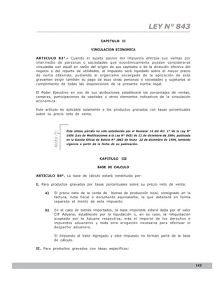 LEY N° 843
                                       CAPITULO II

                                 VINCULACION ECONOMICA

ARTICULO 83°.- Cuando el sujeto pasivo del impuesto efectúe sus ventas por
intermedio de personas o sociedades que económicamente puedan considerarse
vinculadas con aquél en razón del origen de sus capitales o de la dirección efectiva del
negocio o del reparto de utilidades, el impuesto será liquidado sobre el mayor precio
de venta obtenido, pudiendo el organismo encargado de la aplicación de este
gravamen exigir también su pago de esas otras personas o sociedades y sujetarlas al
cumplimiento de todas las disposiciones de la presente norma legal.

El Poder Ejecutivo en uso de sus atribuciones establecerá los porcentajes de ventas,
compras, participaciones de capitales u otros elementos indicativos de la vinculación
económica.

Este artículo es aplicable solamente a los productos gravados con tasas porcentuales
sobre su precio neto de venta.




                 Este último párrafo ha sido establecido por el Numeral 14 del Art. 1° de la Ley N°
                 1606 (Ley de Modificaciones a la Ley N° 843) de 22 de diciembre de 1994, publicada
          Nota




                 en la Gaceta Oficial de Bolivia N° 1863 de fecha 22 de diciembre de 1994, teniendo
                 vigencia a partir de la fecha de su publicación.




                                       CAPITULO III

                                     BASE DE CALCULO

ARTICULO 84°. La base de cálculo estará constituida por:

I. Para productos gravados por tasas porcentuales sobre su precio neto de venta:

     a)   El precio neto de la venta de bienes de producción local, consignado en la
          factura, nota fiscal o documento equivalente, la que detallará en forma
          separada el monto de este impuesto.

     b)   En el caso de bienes importados, la base imponible estará dada por el valor
          CIF Aduana, establecido por la liquidación o, en su caso, la reliquidación
          aceptada por la Aduana respectiva, más el importe de los derechos e
          impuestos aduaneros y toda otra erogación necesaria para efectuar el
          despacho aduanero.

          El Impuesto al Valor Agregado y este impuesto no forman parte de la base
          de cálculo.

II. Para productos gravados con tasas específicas:




                                                                                                      143
 
