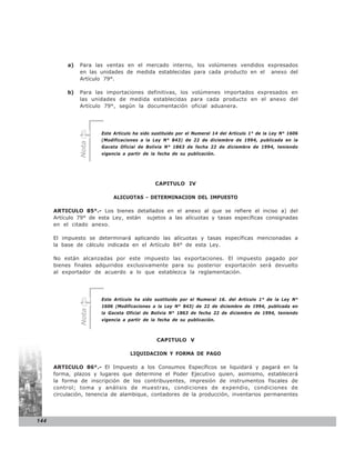 a)   Para las ventas en el mercado interno, los volúmenes vendidos expresados
                en las unidades de medida establecidas para cada producto en el anexo del
                Artículo 79°.

           b)   Para las importaciones definitivas, los volúmenes importados expresados en
                las unidades de medida establecidas para cada producto en el anexo del
                Artículo 79°, según la documentación oficial aduanera.




                       Este Artículo ha sido sustituido por el Numeral 14 del Artículo 1° de la Ley N° 1606
                       (Modificaciones a la Ley N° 843) de 22 de diciembre de 1994, publicada en la
                Nota




                       Gaceta Oficial de Bolivia N° 1863 de fecha 22 de diciembre de 1994, teniendo
                       vigencia a partir de la fecha de su publicación.




                                             CAPITULO IV

                            ALICUOTAS - DETERMINACION DEL IMPUESTO

      ARTICULO 85°.- Los bienes detallados en el anexo al que se refiere el inciso a) del
      Artículo 79° de esta Ley, están sujetos a las alícuotas y tasas específicas consignadas
      en el citado anexo.

      El impuesto se determinará aplicando las alícuotas y tasas específicas mencionadas a
      la base de cálculo indicada en el Artículo 84° de esta Ley.

      No están alcanzadas por este impuesto las exportaciones. El impuesto pagado por
      bienes finales adquiridos exclusivamente para su posterior exportación será devuelto
      al exportador de acuerdo a lo que establezca la reglamentación.




                       Este Artículo ha sido sustituido por el Numeral 16. del Artículo 1° de la Ley N°
                       1606 (Modificaciones a la Ley N° 843) de 22 de diciembre de 1994, publicada en
                Nota




                       la Gaceta Oficial de Bolivia N° 1863 de fecha 22 de diciembre de 1994, teniendo
                       vigencia a partir de la fecha de su publicación.



                                              CAPITULO V

                                   LIQUIDACION Y FORMA DE PAGO

      ARTICULO 86°.- El Impuesto a los Consumos Específicos se liquidará y pagará en la
      forma, plazos y lugares que determine el Poder Ejecutivo quien, asimismo, establecerá
      la forma de inscripción de los contribuyentes, impresión de instrumentos fiscales de
      control; toma y análisis de muestras, condiciones de expendio, condiciones de
      circulación, tenencia de alambique, contadores de la producción, inventarios permanentes




144
 