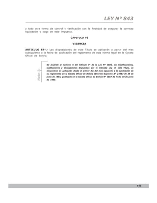LEY N° 843
y toda otra forma de control y verificación con la finalidad de asegurar la correcta
liquidación y pago de este impuesto.

                                       CAPITULO VI

                                         VIGENCIA

ARTICULO 87°.- Las disposiciones de este Título se aplicarán a partir del mes
subsiguiente a la fecha de publicación del reglamento de esta norma legal en la Gaceta
Oficial de Bolivia.


                De acuerdo al numeral 6 del Artículo 7° de la Ley N° 1606, las modificaciones,
                sustituciones y derogaciones dispuestas por la indicada Ley en este Título, se
                encuentran en aplicación desde el primer día del mes siguiente a la publicación de
                su reglamento en la Gaceta Oficial de Bolivia (Decreto Supremo N° 24053 de 29 de
         Nota




                junio de 1995, publicada en la Gaceta Oficial de Bolivia N° 1887 de fecha 30 de junio
                de 1995.




                                                                                                        145
 