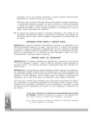 gravamen, que se los hubiesen facturado o cargado mediante documentación
          equivalente en el período fiscal que se liquida.

          Sólo darán lugar al cómputo del crédito fiscal aquí previsto las compras, adquisiciones
          o importaciones definitivas, contratos de obras o servicios, o toda otra prestación
          o insumo de cualquier naturaleza, en la medida en que se vinculen con las
          operaciones gravadas, es decir, aquellas destinadas a la actividad por la que el
          sujeto resulta responsable del gravamen.

     b)   El importe que resulte de aplicar la alícuota establecida a los montos de los
          descuentos, bonificaciones, rebajas, devoluciones o rescisiones, que respecto de
          los precios netos de venta, hubiere otorgado el responsable en el período fiscal que
          se liquida.

                       DIFERENCIA ENTRE DEBITO Y CREDITO FISCAL

     ARTICULO 9°.- Cuando la diferencia determinada de acuerdo a lo establecido en los
     artículos precedentes resulte en un saldo a favor del fisco, su importe será ingresado
     en la forma y plazos que determine la reglamentación. Si por el contrario, la diferencia
     resultare en un saldo a favor del contribuyente, este saldo, con actualización de valor,
     podrá ser compensado con el Impuesto al Valor Agregado a favor del fisco,
     correspondiente a períodos fiscales posteriores.

                               PERIODO FISCAL DE LIQUIDACION

     ARTICULO 10°.- El impuesto resultante por aplicación de lo dispuesto en los artículos
     7° al 9° se liquidará y abonará - sobre la base de declaración jurada efectuada en
     formulario oficial - por períodos mensuales, constituyendo cada mes calendario un
     período fiscal.

     ARTICULO 11°.- Las exportaciones quedan liberadas del débito fiscal que les corresponda.
     Los exportadores podrán computar contra el impuesto que en definitiva adeudaren por
     sus operaciones gravadas en el mercado interno, el crédito fiscal correspondiente a las
     compras o insumos efectuados en el mercado interno con destino a operaciones de
     exportación, que a este único efecto se considerarán como sujetas al gravamen.

     En el caso que el crédito fiscal imputable contra operaciones de exportación no pudiera
     ser compensado con operaciones gravadas en el mercado interno, el saldo a favor
     resultante será reintegrado al exportador en forma automática e inmediata, a través
     de notas de crédito negociables, de acuerdo a lo que establezca el reglamento de
     este Título I.


                       “LEY N° 2074 - ARTICULO 24°. IMPUESTO AL VALOR AGREGADO EN EL SECTOR
                       DE TURISMO. A efectos de la aplicación del Impuesto al Valor Agregado (IVA)
                       en el sector turismo, se considera como exportación    de servicios:


                       a)   la venta de servicios turísticos que efectúen los operadores nacionales
                            de Turismo Receptivo en el Exterior;




16
 