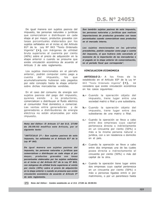 D.S. N° N° 843
                                                                           LEY 24053
 De igual manera son sujetos pasivos del                  Son también sujetos pasivos de este impuesto,
impuesto, las personas naturales o jurídicas              las personas naturales y jurídicas que realicen
que comercialicen o distribuyan en cada                   importaciones de productos gravados con tasas
etapa al por mayor, productos gravados con                porcentuales cuando comercialicen esos productos
tasas porcentuales elaborados por los                     en el mercado interno.
sujetos señalados en el inciso a) del Artículo
81º de la Ley Nº 843 “Texto Ordenado                      Los   sujetos     mencionados   en   los   párrafos
Vigente” ( * ) , con márgenes de utilidad                 precedentes, podrán computar como pago a cuenta
bruta superiores al cuarenta por ciento                   del impuesto, el que hubiera sido cancelado al
(40%) sobre el precio de adquisición en la                momento de la importación de las mercaderías o
etapa anterior o cuando se presuma que                    el pagado en la etapa anterior de comercialización,
existe vinculación económica de acuerdo al                en el período fiscal que corresponda”.
Artículo 3 de este reglamento.

 Los sujetos mencionados en el párrafo                      VINCULACION ECONOMICA
anterior, podrán computar como pago a
cuenta     del   impuesto,    los    que                   ARTICULO 3.- A        los  fines   de   lo
acumulativamente hubieran sido pagados                    establecido en el Artículo 83º de la Ley Nº
por este concepto hasta la etapa anterior                 843 “Texto Ordenado Vigente” ( * ) ,     se
sobre dichas mercaderías vendidas.                        considera que existe vinculación económica
                                                          en los casos siguientes:
 En el caso del consumo de energía son
sujetos pasivos del pago del impuesto,                    a.-   Cuando la operación objeto del
quienes siendo         o no productores,                        impuesto, tiene lugar entre una
comercialicen o distribuyan el fluido eléctrico                 sociedad matriz o filial y una subsidiaria.
al consumidor final doméstico o comercial.
Las ventas entre generadores             y de             b.-   Cuando la operación objeto del
generadores a distribuidores de energía                         impuesto, tiene lugar entre dos
eléctrica no están alcanzadas por este                          subsidiarias de una matriz o filial.
impuesto.
                                                          c.-   Cuando la operación se lleva a cabo
Nota del Editor: El Articulo 17 del D.S. 27190                  entre dos empresas cuyo capital
de 30/09/03 modifica este Artículo, por el                      pertenezca directa o indirectamente
siguiente texto:                                                en un cincuenta por ciento (50%) o
                                                                más a la misma persona natural o
“ARTICULO 2º.- Son sujetos pasivos de este                      jurídica, con o sin residencia o domicilio
impuesto, los señalados en el Artículo 81º de la                en el país.
Ley Nº 843.
                                                          d.-   Cuando la operación se lleve a cabo
De igual manera son sujetos pasivos del                         entre dos empresas una de las cuales
impuesto, las personas naturales o jurídicas que                posee directa o indirectamente el
comercialicen o distribuyan en cada etapa al por                cincuenta por ciento (50%) o más del
mayor,     productos      gravados     con   tasas              capital de la otra.
porcentuales elaborados por los sujetos señalados
en el inciso a) del Artículo 81º de la Ley Nº 843,
                                                          e.-   Cuando la operación tiene lugar entre
con márgenes de utilidad bruta superiores al veinte
                                                                dos empresas cuyo capital pertenezca
por ciento (20%) sobre el precio de adquisición
en la etapa anterior o cuando se presuma que existe
                                                                en un cincuenta por ciento (50%) o
vinculación económica de acuerdo al Artículo 3º                 más a personas ligadas entre si por
de este reglamento.                                             matrimonio, o por un parentesco hasta

(*)   Nota del Editor:   Cambio establecido en el D.S. 27190 de 30/09/03.


                                                                                                                151
 