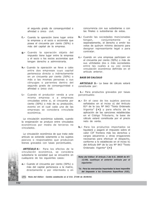 el segundo grado de consanguinidad o                     concurrencia con sus subsidiarias o con
            afinidad o único civil.                                  las filiales o subsidiarias de estas.

      f.-   Cuando la operación tiene lugar entre               b.- Cuando las sociedades mencionadas
            la empresa y el socio o accionista que                  tengan,       conjuntamente          o
            posea el cincuenta por ciento (50%) o                   separadamente, el derecho a emitir los
            más del capital de la empresa.                          votos de quórum mínimo decisorio para
                                                                    designar representante legal o para
      g.-   Cuando la operación objeto del                          contratar.
            impuesto tiene lugar entre la empresa
                                                                c.- Cuando en una empresa participen en
            y el socio o los socios accionistas que
                                                                    el cincuenta por ciento (50%) o más de
            tengan derecho a administrarla.
                                                                    sus utilidades dos o más sociedades
                                                                    entre las cuales a su vez exista
      h.- Cuando la operación se lleve a cabo
                                                                    vinculación económica definida en el
          entre dos empresas cuyo capital
                                                                    artículo anterior.
          pertenezca directa o indirectamente
          en un cincuenta por ciento (50%) o                      BASE DE CALCULO
          más a las mismas personas o sus
          cónyuges o parientes dentro del                        ARTICULO 5.- La base de cálculo estará
          segundo grado de consanguinidad o                     constituida por:
          afinidad o único civil.
                                                                 1.- Para productos gravados por tasas
      i.-   Cuando el productor venda a una                     porcentuales:
            misma empresa o a empresas
            vinculadas entre si, el cincuenta por               a.- En el caso de los sujetos pasivos
            ciento (50%) o más de su producción,                    señalados en el inciso a) del Artículo
            evento en el cual cada una de las                       81º de la Ley Nº 843 “Texto Ordenado
            empresas se considera vinculada                         Vigente” ( * ) y para efecto de la
            económica.                                              aplicación de las sanciones establecidas
                                                                    en el Código Tributario, la base de
        La vinculación económica subsiste, cuando                   cálculo estará constituida por el precio
      la enajenación se produce entre vinculados                    neto de venta.
      económicos por medio de terceros no
      vinculados.                                               b.- Para los productos importados se
                                                                    liquidará y pagará el impuesto sobre el
       La vinculación económica de que trata este                   valor CIF frontera más los derechos y
      artículo se extiende solamente a los sujetos                  cargos aduaneros u otras erogaciones
      pasivos o responsables que produzcan                          necesarias para efectuar el despacho,
                                                                    conforme a lo establecido en el inciso b)
      bienes gravados con tasas porcentuales.
                                                                    del Artículo 84º de la Ley Nº 843 “Texto
                                                                    Ordenado Vigente” ( * )
       ARTICULO 4.- Para los efectos de la
      vinculación económica, se considera
      subsidiaria la sociedad que se encuentre en
                                                                Nota del Editor: El Artículo 2 del D.S. 26020 de 07/
      cualquiera de los siguientes casos:
                                                                    12/00, sustituye el anterior artículo por el
                                                                    siguiente:
      a.- Cuando el cincuenta por ciento (50%) o
          más del capital pertenezca a la matriz,
                                                                “b.- Para las mercancías importadas la base imponible
          directamente o por intermedio o en
                                                                    del Impuesto a los Consumos Específicos (ICE),

      (*)   Nota del Editor:   Cambio establecido en el D.S. 27190 de 30/09/03.


152
 