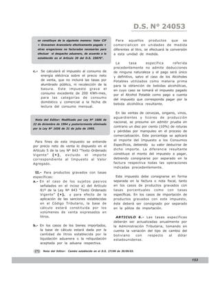 D.S. N° N° 843
                                                                            LEY 24053
   se constituye de la siguiente manera: Valor CIF          Para     aquellos      productos     que    se
   + Gravamen Arancelario efectivamente pagado +           comercialicen en unidades de medida
   otras erogaciones no facturadas necesarias para         diferentes al litro, se efectuará la conversión
   efectuar el despacho aduanero, de acuerdo a lo          a esta unidad de medida.
   establecido en el Artículo 20 del D.S. 25870”.
                                                            La       tasa      específica     referida
                                                           precedentemente no admite deducciones
c.- Se calculará el impuesto al consumo de                 de ninguna naturaleza y el pago será único
    energía eléctrica sobre el precio neto                 y definitivo, salvo el caso de los Alcoholes
    de venta, que no incluirá las tasas por                Potables utilizados como materia prima
    alumbrado público, ni recolección de la                para la obtención de bebidas alcohólicas,
    basura. Este impuesto grava el                         en cuyo caso se tomará el impuesto pagado
    consumo excedente de 200 KWh-mes,                      por el Alcohol Potable como pago a cuenta
    para las categorías de consumo
                                                           del impuesto que corresponda pagar por la
    doméstico y comercial a la fecha de
                                                           bebida alcohólica resultante.
    lectura del consumo mensual.

                                                             En las ventas de cervezas, singanis, vinos,
                                                           aguardientes y licores de producción
 Nota del Editor: Modificado por Ley Nº 1606 de
                                                           nacional, se presume sin admitir prueba en
22 de diciembre de 1994 y posteriormente eliminado
                                                           contrario un diez por ciento (10%) de roturas
por la Ley Nº 1656 de 31 de julio de 1995.
                                                           y pérdidas por manipuleo en el proceso de
                                                           comercialización. Este porcentaje se aplicará
 Para fines de este impuesto se entiende                   al importe del Impuesto a los Consumos
por precio neto de venta lo dispuesto en el                Específicos, debiendo su valor deducirse de
Artículo 5 de la Ley Nº 843 “Texto Ordenado                dicho importe. La diferencia resultante
Vigente” ( * ) ,    excluido   el   importe                constituye el monto del impuesto a pagar,
correspondiente al Impuesto al Valor                       debiendo consignarse por separado en la
Agregado.                                                  factura respectiva todas las operaciones
                                                           indicadas precedentemente.
 II.- Para productos gravados con tasas
específicas:                                                Este impuesto debe consignarse en forma
a.- En el caso de los sujetos pasivos                      separada en la factura o nota fiscal, tanto
    señalados en el inciso a) del Artículo                 en los casos de productos gravados con
    81º de la Ley Nº 843 “Texto Ordenado                   tasas porcentuales como con tasas
    Vigente” ( * ) , y para efecto de la                   específicas. En los casos de importación de
    aplicación de las sanciones establecidas               productos gravados con este impuesto,
    en el Código Tributario, la base de                    éste deberá ser consignado por separado
    cálculo estará constituida por los                     en la póliza de importación.
    volúmenes de venta expresados en
    litros.                                                  ARTICULO 6.- Las tasas específicas
                                                           deberán ser actualizadas anualmente por
b.- En los casos de los bienes importados,                 la Administración Tributaria, tomando en
    la base de cálculo estará dada por la                  cuenta la variación del tipo de cambio del
    cantidad de litros establecida por la                  boliviano   con     respecto    al   dólar
    liquidación aduanera o la reliquidación                estadounidense.
    aceptada por la aduana respectiva.

 (*)   Nota del Editor:   Cambio establecido en el D.S. 27190 de 30/09/03.


                                                                                                             153
 