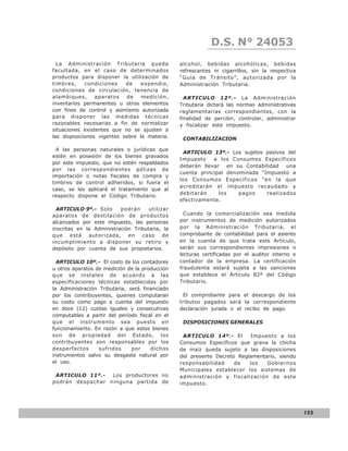D.S. N° N° 843
                                                               LEY 24053
  La Administración Tributaria queda            alcohol, bebidas alcohólicas, bebidas
facultada, en el caso de determinados           refrescantes ni cigarrillos, sin la respectiva
productos para disponer la utilización de       “Guía de Tránsito”, autorizada por la
timbres,     condiciones    de    expendio,     Administración Tributaria.
condiciones de circulación, tenencia de
alambiques,      aparatos   de    medición,       ARTICULO 12º.- La Administración
inventarios permanentes u otros elementos       Tributaria dictará las normas administrativas
con fines de control y asimismo autorizada      reglamentarias correspondientes, con la
para disponer las medidas técnicas              finalidad de percibir, controlar, administrar
razonables necesarias a fin de normalizar       y fiscalizar este impuesto.
situaciones existentes que no se ajusten a
las disposiciones vigentes sobre la materia.     CONTABILIZACION

  A las personas naturales o jurídicas que
                                                 ARTICULO 13º.- Los sujetos pasivos del
estén en posesión de los bienes gravados
                                                Impuesto    a los Consumos Específicos
por este impuesto, que no estén respaldados
                                                deberán llevar en su Contabilidad una
por las correspondientes pólizas de
                                                cuenta principal denominada “Impuesto a
importación o notas fiscales de compra y
                                                los Consumos Específicos “en la que
timbres de control adheridos, si fuera el
                                                acreditarán el impuesto recaudado y
caso, se les aplicará el tratamiento que al
                                                debitarán     los    pagos    realizados
respecto dispone el Código Tributario.
                                                efectivamente.
  ARTICULO 9º.- Solo      podrán     utilizar
aparatos de destilación de productos              Cuando la comercialización sea medida
alcanzados por este impuesto, las personas      por instrumentos de medición autorizados
inscritas en la Administración Tributaria, la   por la Administración Tributaria, el
que está autorizada, en caso de                 comprobante de contabilidad para el asiento
incumplimiento a disponer su retiro y           en la cuenta de que trata este Artículo,
depósito por cuenta de sus propietarios.        serán sus correspondientes impresiones o
                                                lecturas certificadas por el auditor interno o
  ARTICULO 10º.- El costo de los contadores     contador de la empresa. La certificación
u otros aparatos de medición de la producción   fraudulenta estará sujeta a las sanciones
que se instalen de acuerdo a las                que establece el Artículo 82º del Código
especificaciones técnicas establecidas por      Tributario.
la Administración Tributaria, será financiado
por los contribuyentes, quienes computaran        El comprobante para el descargo de los
su costo como pago a cuenta del impuesto        tributos pagados será la correspondiente
en doce (12) cuotas iguales y consecutivas      declaración jurada o el recibo de pago.
computables a partir del período fiscal en el
que el instrumento sea puesto en                 DISPOSICIONES GENERALES
funcionamiento. En razón a que estos bienes
son de propiedad del Estado, los                 ARTICULO 14º.- El       Impuesto a los
contribuyentes son responsables por los         Consumos Específicos que grava la chicha
desperfectos      sufridos     por    dichos    de maíz queda sujeto a las disposiciones
instrumentos salvo su desgaste natural por      del presente Decreto Reglamentario, siendo
el uso.                                         responsabilidad     de   los   Gobiernos
                                                Municipales establecer los sistemas de
 ARTICULO 11º.-   Los productores no            administración y fiscalización de este
podrán despachar ninguna partida de             impuesto.




                                                                                                 155
 