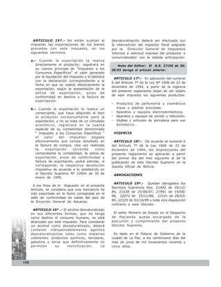 ARTICULO 15º.- No están sujetas al                desnaturalización deberá ser efectuada con
      impuesto las exportaciones de los bienes           la intervención del inspector fiscal asignado
      gravados con este impuesto, en los                 por la    Dirección General de Impuestos
      siguientes términos.                               Internos a solicitud expresa del productor o
                                                         comercializador con la debida anticipación.
      a.- Cuando la exportación la realiza
         directamente el productor, registrará en           Nota del Editor: El D.S. 27190 de 30/
         su cuenta principal de “Impuesto a los          09/03 deroga el artículo anterior.
         Consumos Específicos” el valor generado
         por la liquidación del impuesto y lo debitará
                                                          ARTICULO 17º.- En aplicación del numeral
         con la declaración correspondiente a la
                                                         6 del Artículo 7º de la Ley Nº 1606 de 22 de
         fecha en que se realizó efectivamente la
                                                         diciembre de 1994, a partir de la vigencia
         exportación, según la presentación de la
                                                         del presente reglamento dejan de ser objeto
         póliza de exportación, aviso de
                                                         de este impuesto los siguientes productos:
         conformidad en destino y la factura de
         exportación.
                                                         -    Productos de perfumería y cosméticos
      b.- Cuando la exportación la realice un                 Joyas y piedras preciosas.
         comerciante, que haya adquirido el bien         -    Aparatos y equipos electrodomésticos.
         al productor exclusivamente para la             -    Aparatos y equipos de sonido y televisión.
         exportación, y no se trate de un vinculado      -    Vajillas y artículos de porcelana para uso
         económico, registrará en la cuenta                   doméstico.
         especial de su contabilidad denominada
         “ Impuesto a los Consumos Específicos “             VIGENCIA
         el    valor   del    impuesto     pagado
         efectivamente que consta detallado en            ARTICULO 18º.- De acuerdo al numeral 6
         la factura de compra. Una vez realizada         del Artículo 7º de la Ley 1606 de 22 de
         la    exportación      teniendo      como       diciembre de 1994, las disposiciones del
         comprobante la contabilidad, la póliza de       presente reglamento se aplicarán a partir
         exportación, aviso de conformidad y             del primer día del mes siguiente al de la
         factura de exportación, podrá solicitar, si     publicación de este Decreto Supremo en la
         corresponde, la respectiva devolución           Gaceta Oficial de Bolivia.
         impositiva de acuerdo a lo establecido en
         el Decreto Supremo Nº 23944 de 30 de                ABROGACIONES
         enero de 1995.
                                                          ARTICULO 19º.- Quedan abrogados los
        A los fines de lo dispuesto en el presente
                                                         Decretos Supremos Nos. 21492 de 20/12/
      Artículo, se considera que una mercancía ha
                                                         86, 21638 de 25/06/87, 21991 de 19/08/
      sido exportada en la fecha consignada en el
                                                         88, 22072 de 25/11/88, 22141 de 28/02/
      sello de conformidad de salida del país de
      la Dirección General de Aduanas.                   89, 22329 de 03/10/89 y toda otra disposición
                                                         contraria a este Decreto.
       ARTICULO 16º .- El alcohol desnaturalizado
      en sus diferentes formas, que no tenga              El señor Ministro de Estado en el Despacho
      como destino el consumo humano, no está            de Hacienda queda encargado de la
      alcanzado por este impuesto. Para considerar       ejecución y cumplimiento del presente
      un alcohol como desnaturalizado, deberá            Decreto Supremo.
      contener indispensablemente agentes
      desnaturalizantes tales como materias                Es dado en el Palacio de Gobierno de la
      colorantes, productos químicos, kerosene,          ciudad de La Paz, a los veintinueve días del
      gasolina y otros que definitivamente no            mes de junio de mil novecientos noventa y
      permitan      su     revivificación.     La        cinco años.




156
 