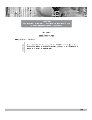 D.S. N° N° 843
                                                             LEY 27310


                              TITULO VIII
           DEL CODIGO TRIBUTARIO - REGIMEN DE ACTUALIZACION
                  INTERES RESARCITORIOS - SANCIONES




                                     CAPITULO I

                                 CODIGO TRIBUTARIO

ARTICULO 88°.- Derogado.


               Este Artículo ha sido derogado por la Ley N° 1340 - Artículo Quinto de sus
               Disposiciones Finales de 28 de mayo de 1992, publicada en la Gaceta Oficial de
        Nota




               Bolivia N° 1739 de 8 de junio de 1993.




                                                                                                159
 