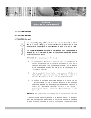 LEY N° 843



                                     TITULO IX
                          COPARTICIPACION DE LOS IMPUESTOS




ARTICULO 89°. Derogado


ARTICULO 90°. Derogado


ARTICULO 91°. Derogado


                Los Artículos 89°, 90° y 91° han sido derogados por el parágrafo III del Artículo
                38° de la Ley N° 1551 (Ley de Participación Popular) de 20 de abril de 1994,
                publicada en la Gaceta Oficial de Bolivia N° 1828 de fecha 21 de abril de 1994.
       Nota




                Las normas actualmente aplicables en esta materia están contenidas en los
                Artículos 20° al 24° de la Ley N° 1551 de Participación Popular. Los Artículos
                citados, textualmente dicen:


                ARTICULO 20°.- (Coparticipación Tributaria).


                 I.      La Coparticipación Tributaria es entendida como una transferencia de
                         recursos provenientes de los Ingresos Nacionales en favor de los
                         Gobiernos Municipales y las Universidades Públicas, para el ejercicio
                         de las competencias definidas por Ley, y para el cumplimiento de la
                         Participación Popular.


                 II.       De la recaudación efectiva de las rentas nacionales definidas en el
                         Artículo 19° Inc. a) de la presente Ley, el 20% será destinado a los
                         Gobiernos Municipales y el 5% a las Universidades Públicas.


                 I I I . La totalidad de las rentas municipales definidas en el Artículo 19° Inc.
                         c) de la presente Ley, es de dominio exclusivo de los Gobiernos
                         Municipales, quienes son responsables de recaudarlas e invertirlas de
                         acuerdo   al   Presupuesto   Municipal,   conforme   a   las   normas    y
                         procedimientos técnico - tributarios reglamentados por el Poder
                         Ejecutivo”.


                ARTICULO 21° (Distribución por Habitante de la Coparticipación Tributaria)


                La Coparticipación Tributaria señalada en el artículo anterior, se distribuira
                entre las Municipalidades beneficiarias en función del número de habitantes
                de cada jurisdicción municipal, y entre las Universidades Públicas beneficiarias,




                                                                                                      163
 