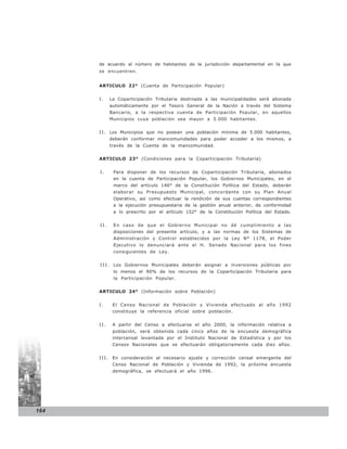 de acuerdo al número de habitantes de la jurisdicción departamental en la que
      se encuentren.


      ARTICULO 22° (Cuenta de Participación Popular)


      I.    La Coparticipación Tributaria destinada a las municipalidades será abonada
            automáticamente por el Tesoro General de la Nación a través del Sistema
            Bancario, a la respectiva cuenta de Participación Popular, en aquellos
            Municipios cuya población sea mayor a 5.000 habitantes.


      I I . Los Municipio s que no posean una población mínima de 5.000 habitantes,
            deberán conformar mancomunidades para poder acceder a los mismos, a
            través de la Cuenta de la mancomunidad.


      ARTICULO 23° (Condiciones para la Coparticipación Tributaria)


      I.     Para disponer de los recursos de Coparticipación Tributaria, abonados
             en la cuenta de Participación Popular, los Gobiernos Municipales, en el
             marco del artículo 146° de la Constitución Política del Estado, deberán
             elaborar su Presupuesto Municipal, concordante con su Plan Anual
             Operativo, así como efectuar la rendición de sus cuentas correspondientes
             a la ejecución presupuestaria de la gestión anual anterior, de conformidad
             a lo prescrito por el artículo 152° de la Constitución Política del Estado.


      II.    En caso de que el Gobierno Municipal no dé cumplimiento a las
             disposiciones del presente artículo, y a las normas de los Sistemas de
             Administración y Control establecidos por la Ley N° 1178, el Poder
             Ejecutivo lo denunciará ante el H. Senado Nacional para los fines
             consiguientes de Ley.


      I I I . Los Gobiernos Municipales deberán asignar a inversiones públicas por
             lo menos el 90% de los recursos de la Coparticipación Tributaria para
             la Participación Popular.


      ARTICULO 24° (Información sobre Población)


      I.     El Censo Nacional de Población y Vivienda efectuado al año 1992
             constituye la referencia oficial sobre población.


      II.    A partir del Censo a efectuarse el año 2000, la información relativa a
             población, será obtenida cada cinco años de la encuesta demográfica
             intercensal levantada por el Instituto Nacional de Estadística y por los
             Censos Nacionales que se efectuarán obligatoriamente cada diez años.


      I I I . En consideración al necesario ajuste y corrección censal emergente del
             Censo Nacional de Población y Vivienda de 1992, la próxima encuesta
             demográfica, se efectuará el año 1996.




164
 