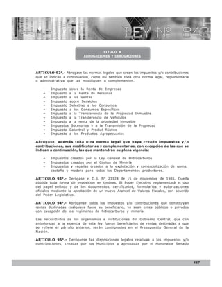 LEY N° 843


                                    TITULO X
                           ABROGACIONES Y DEROGACIONES




ARTICULO 92°.- Abrogase las normas legales que crean los impuestos y/o contribuciones
que se indican a continuación, como así también toda otra norma legal, reglamentaria
o administrativa que las modifiquen o complementen.

    -   Impuesto sobre la Renta de Empresas
    -   Impuesto a la Renta de Personas
    -   Impuesto a las Ventas
    -   Impuesto sobre Servicios
    -   Impuesto Selectivo a los Consumos
    -   Impuesto a los Consumos Específicos
    -   Impuesto a la Transferencia de la Propiedad Inmueble
    -   Impuesto a la Transferencia de Vehículos
    -   Impuesto a la renta de la propiedad inmueble
    -   Impuestos Sucesorios y a la Transmisión de la Propiedad
    -   Impuesto Catastral y Predial Rústico
    -   Impuesto a los Productos Agropecuarios

Abrógase, además toda otra norma legal que haya creado impuestos y/o
contribuciones, sus modificatorias y complementarias, con excepción de las que se
indican a continuación, las que mantendrán su plena vigencia:

    -   Impuestos   creados por la Ley General de Hidrocarburos
    -   Impuestos   creados por el Código de Minería
    -   Impuestos   y regalías creados a la explotación y comercialización de goma,
        castaña y   madera para todos los Departamentos productores.

ARTICULO 93°.- Derógase el D.S. N° 21124 de 15 de noviembre de 1985. Queda
abolida toda forma de imposición en timbres. El Poder Ejecutivo reglamentará el uso
del papel sellado y de los documentos, certificados, formularios y autorizaciones
oficiales mediante la aprobación de un nuevo Arancel de Valores Fiscales, con acuerdo
del Poder Legislativo.

ARTICULO 94°.- Abróganse todos los impuestos y/o contribuciones que constituyan
rentas destinadas cualquiera fuere su beneficiario, ya sean entes públicos o privados
con excepción de los regímenes de hidrocarburos y minería.

Las necesidades de los organismos e instituciones del Gobierno Central, que con
anterioridad a la vigencia de esta ley fueron beneficiarios de rentas destinadas a que
se refiere el párrafo anterior, serán consignados en el Presupuesto General de la
Nación.

ARTICULO 95°.- Deróganse las disposiciones legales relativas a los impuestos y/o
contribuciones, creadas por los Municipios y aprobadas por el Honorable Senado




                                                                                         167
 