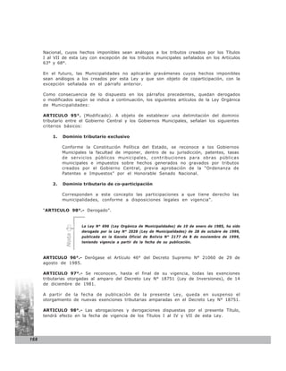 Nacional, cuyos hechos imponibles sean análogos a los tributos creados por los Títulos
      I al VII de esta Ley con excepción de los tributos municipales señalados en los Artículos
      63° y 68°.

      En el futuro, las Municipalidades no aplicarán gravámenes cuyos hechos imponibles
      sean análogos a los creados por esta Ley y que son objeto de coparticipación, con la
      excepción señalada en el párrafo anterior.

      Como consecuencia de lo dispuesto en los párrafos precedentes, quedan derogados
      o modificados según se indica a continuación, los siguientes artículos de la Ley Orgánica
      de Municipalidades:

      ARTICULO 95°. (Modificado). A objeto de establecer una delimitación del dominio
      tributario entre el Gobierno Central y los Gobiernos Municipales, señalan los siguientes
      criterios básicos:

          1.   Dominio tributario exclusivo

               Conforme la Constitución Política del Estado, se reconoce a los Gobiernos
               Municipales la facultad de imponer, dentro de su jurisdicción, patentes, tasas
               de servicios públicos municipales, contribuciones para obras públicas
               municipales e impuestos sobre hechos generados no gravados por tributos
               creados por el Gobierno Central, previa aprobación de la “Ordenanza de
               Patentes e Impuestos” por el Honorable Senado Nacional.

          2.   Dominio tributario de co-participación

               Corresponden a este concepto las participaciones a que tiene derecho las
               municipalidades, conforme a disposiciones legales en vigencia”.

      “ARTICULO 98°.- Derogado”.


                       La Ley N° 696 (Ley Orgánica de Municipalidades) de 10 de enero de 1985, ha sido
                       derogada por la Ley N° 2028 (Ley de Municipalidades) de 28 de octubre de 1999,
                Nota




                       publicada en la Gaceta Oficial de Bolivia N° 2177 de 8 de noviembre de 1999,
                       teniendo vigencia a partir de la fecha de su publicación.



      ARTICULO 96°.- Derógase el Artículo 46° del Decreto Supremo N° 21060 de 29 de
      agosto de 1985.

      ARTICULO 97°.- Se reconocen, hasta el final de su vigencia, todas las exenciones
      tributarias otorgadas al amparo del Decreto Ley N° 18751 (Ley de Inversiones), de 14
      de diciembre de 1981.

      A partir de la fecha de publicación de la presente Ley, queda en suspenso el
      otorgamiento de nuevas exenciones tributarias amparadas en el Decreto Ley N° 18751.

      ARTICULO 98°.- Las abrogaciones y derogaciones dispuestas por el presente Título,
      tendrá efecto en la fecha de vigencia de los Títulos I al IV y VII de esta Ley.




168
 