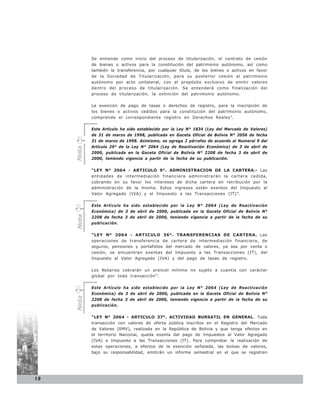 Se entiende como inicio del proceso de titularización, el contrato de cesión
            de bienes o activos para la constitución del patrimonio autónomo, así como
            también la transferencia, por cualquier título, de los bienes o activos en favor
            de la Sociedad de Titularización, para su posterior cesión al patrimonio
            autónomo por acto unilateral, con el propósito exclusivo de emitir valores
            dentro del proceso de titularización. Se entenderá como finalización del
            proceso de titularización, la extinción del patrimonio autónomo.

            La exención de pago de tasas o derechos de registro, para la inscripción de
            los bienes o activos cedidos para la constitución del patrimonio autónomo,
            comprende el correspondiente registro en Derechos Reales”.

            Este Artículo ha sido establecido por la Ley N° 1834 (Ley del Mercado de Valores)
            de 31 de marzo de 1998, publicada en Gaceta Oficial de Bolivia N° 2056 de fecha
            31 de marzo de 1998. Asimismo, se agrega 2 párrafos de acuerdo al Numeral 9 del
            Artículo 29° de la Ley N° 2064 (Ley de Reactivación Económica) de 3 de abril de
     Nota




            2000, publicada en la Gaceta Oficial de Bolivia N° 2208 de fecha 3 de abril de
            2000, teniendo vigencia a partir de la fecha de su publicación.

            “LEY N° 2064 - ARTICULO 9°. ADMINISTRACION DE LA CARTERA.- Las
            entidades de intermediación financiera administrarán la cartera cedida,
            cobrando en su favor los intereses de dicha cartera en retribución por la
            administración de la misma. Estos ingresos están exentos del Impuesto al
            Valor Agregado (IVA) y el Impuesto a las Transacciones (IT)”.

            Este Artículo ha sido establecido por la Ley N° 2064 (Ley de Reactivación
            Económica) de 3 de abril de 2000, publicada en la Gaceta Oficial de Bolivia N°
     Nota




            2208 de fecha 3 de abril de 2000, teniendo vigencia a partir de la fecha de su
            publicación.

            “LEY N° 2064 - ARTICULO 36°. TRANSFERENCIAS DE CARTERA. Las
            operaciones de transferencia de cartera de intermediación financiera, de
            seguros, pensiones y portafolios del mercado de valores, ya sea por venta o
            cesión, se encuentran exentas del Impuesto a las Transacciones (IT), del
            Impuesto al Valor Agregado (IVA) y del pago de tasas de registro.

            Los Notarios cobrarán un arancel mínimo no sujeto a cuantía con carácter
            global por toda transacción”.

            Este Artículo ha sido establecido por la Ley N° 2064 (Ley de Reactivación
            Económica) de 3 de abril de 2000, publicada en la Gaceta Oficial de Bolivia N°
     Nota




            2208 de fecha 3 de abril de 2000, teniendo vigencia a partir de la fecha de su
            publicación.

            “LEY N° 2064 - ARTICULO 37°. ACTIVIDAD BURSATIL EN GENERAL. Toda
            transacción con valores de oferta pública inscritos en el Registro del Mercado
            de Valores (RMV), realizada en la República de Bolivia y que tenga efectos en
            el territorio Nacional, queda exenta del pago de Impuestos al Valor Agregado
            (IVA) e Impuesto a las Transacciones (IT). Para comprobar la realización de
            estas operaciones, a efectos de la exención señalada, las bolsas de valores,
            bajo su responsabilidad, emitirán un informe semestral en el que se registren




18
 