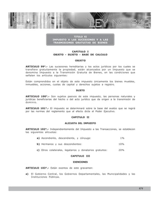LEY N° 843


                                  TITULO XI
                     IMPUESTO A LAS SUCESIONES Y A LAS
                      TRASMISIONES GRATUITAS DE BIENES


                                  CAPITULO I
                      OBJETO - SUJETO - BASE DE CALCULO

                                       OBJETO

ARTICULO 99°.- Las sucesiones hereditarias y los actos jurídicos por los cuales se
transfiere gratuitamente la propiedad, están alcanzados por un Impuesto que se
denomina Impuesto a la Transmisión Gratuita de Bienes, en las condiciones que
señalan los artículos siguientes:

Están comprendidos en el objeto de este impuesto únicamente los bienes muebles,
inmuebles, acciones, cuotas de capital y derechos sujetos a registro.

                                        SUJETO

ARTICULO 100°.- Son sujetos pasivos de este impuesto, las personas naturales y
jurídicas beneficiarias del hecho o del acto jurídico que da origen a la transmisión de
dominio.

ARTICULO 101°.- El impuesto se determinará sobre la base del avalúo que se regirá
por las normas del reglamento que al efecto dicte el Poder Ejecutivo.

                                    CAPITULO II

                               ALICUOTA DEL IMPUESTO

ARTICULO 102°.- Independientemente del Impuesto a las Transacciones, se establecen
las siguientes alícuotas:

         a) Ascendiente, descendiente, y cónyuge:                          1%

         b) Hermanos y sus descendientes:                                10%

         c) Otros colaterales, legatarios y donatarios gratuitos:        20%

                                   CAPITULO III

                                     EXENCIONES

ARTICULO 103°.- Están exentos de este gravamen:

a)   El Gobierno Central, los Gobiernos Departamentales, las Municipalidades y las
     Instituciones Públicas.




                                                                                          171
 