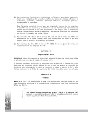 b)   Las asociaciones, fundaciones o instituciones no lucrativas autorizadas legalmente,
           tales como religiosas, de caridad, beneficencia, asistencia social, educación e
           instrucción, culturales, científicas, artísticas, literarias, deportivas, políticas,
           profesionales o gremiales.

           Esta franquicia procederá siempre que, por disposición expresa de sus estatutos,
           la totalidad de sus ingresos y el patrimonio de las mencionadas instituciones se
           destine exclusivamente a los fines enumerados y en ningún caso se distribuyan
           directa o indirectamente entre los asociados y en caso de liquidación, su patrimonio
           se destine a entidades de similar objeto.

      c)   Por mandato del Artículo 2° de la Ley N° 1045 de 19 de enero de 1989, los
           Beneméritos de la Patria, cuando ellos sean beneficiarios del hecho o del acto
           jurídico que da origen a la traslación de dominio.

      d)   Por mandato del Art. 54° de la Ley N° 1883 de 25 de junio de 1998, las
           indemnizaciones por seguros de vida.


                                              CAPITULO IV

                                          LIQUIDACION Y PAGO

      ARTICULO 104°.- El impuesto se determinará aplicando la base de cálculo que señala
      la alícuota que corresponde según el Artículo 101°.

      El impuesto resultante se liquidará y empozará sobre la base de la declaración jurada
      efectuada en formulario oficial, dentro de los 90 días de abierta la sucesión por
      sentencia, con actualización de valor al momento de pago, o dentro de los 5 días
      hábiles posteriores a la fecha de nacimiento del hecho imponible, según sea el caso.


                                              CAPITULO V

                                                 VIGENCIA

      ARTICULO 105°.- Las disposiciones de este Título se aplicará a partir del primer día del
      mes subsiguiente a la fecha de la publicación del reglamento de este Título en la Gaceta
      Oficial de Bolivia.




                       Este Impuesto ha sido incorporado por la Ley N° 926 de 25 de marzo de 1987,
                       publicada en Gaceta Oficial de Bolivia N° 1508 de fecha 22 de abril de 1987, teniendo
                Nota




                       vigencia a partir de la fecha de su publicación.




172
 