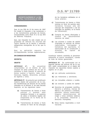 D.S. N° N° 843
                                                             LEY 21789
      DECRETO SUPREMO N° 21789                         de los herederos señalados en el
     La Paz, 7 de Diciembre de 1987                    inciso anterior;

                                                  c)   Transmisiones de bienes a título
                                                       oneroso en favor de quienes sean
CONSIDERANDO:                                          herederos forzosos sólo del
                                                       cónyuge del enajenante o de los
Que, la Ley 926 de 15 de marzo de 1987                 cónyuges de aquellos, en la fecha
ha creado el impuesto a las sucesiones y               de transmisión;
a las transmisiones gratuitas de bienes,
incorporándolo como título XI a la Ley 843        d)   Compras de bienes efectuadas a
de Reforma Tributaria.                                 nombre    de    descendientes
                                                       menores de edad;
Que, ese impuesto ha sido creado con el
propósito de reforzar los recursos del            e)   Las acciones a cuotas de capital
Tesoro General de la Nación y solventar                originadas en aportes de bienes
obligaciones emergentes de la ley que lo               registrables,   entregadas     a
crea;                                                  herederos del aportante, en
                                                       oportunidad de la constitución o
Que,    su   aplicación  requiere   las                aumento      de    capital    de
correspondientes normas reglamentarias;                sociedades.

EN CONSEJO DE MINISTROS                       Constituye materia sometida al gravamen
                                              solamente el acervo hereditario, cuando
DECRETA:                                      se trate de bienes gananciales.

OBJETO                                        ARTICULO 3º.       De conformidad con el
                                              segundo párrafo del Artículo 99 de la Ley
ARTICULO       1º.        Se    encuentran    843, están comprendidos en el objeto del
comprendidos en el ámbito de este             impuesto los siguientes bienes sujetos a
impuesto los actos jurídicos por los que se   registro en el país:
transfiera a título gratuito el dominio de
bienes sujetos a registro, tales como,            a) Los vehículos automotores.
herencias, legados, donaciones, anticipos
de legítima y otros.                              b) Las motonaves y aeronaves.

ARTICULO 2º. Se presume que constituyen           c) Los inmuebles urbanos y rurales.
materia objeto del gravamen de la Ley,
las transferencias de dominio de los bienes       d) Las acciones y cuotas de capital.
indicados en el Artículo 3° de este Decreto
Supremo, en los siguientes casos:                 e) Derechos de propiedad científica,
                                                     literaria y artística, marcas de
    a)   Transmisiones de bienes a titulo            fábrica o de comercio o similares,
         oneroso     a    quienes   sean             patentes, rótulos comerciales,
         herederos forzosos o en ausencia            slogans, denominaciones de
         de estos a herederos legales del            origen y otros similares relativos
         enajenante en la fecha de la                a la propiedad industrial y
         transmisión;                                derechos intangibles.

    b)   Transmisiones de bienes a titulo         f)   Otros bienes registrables a nivel
         oneroso en favor de los cónyuges              nacional.




                                                                                           173
 
