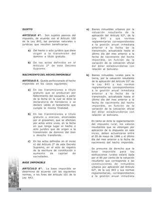 SUJETO                                          a)   Bienes inmuebles urbanos por la
                                                           valuación    resultante    de   la
      ARTICULO 4°. Son sujetos pasivos del                 aplicación del Artículo 62°, de la
      impuesto, de acuerdo con el Artículo 100             Ley     843    y    sus   normas
      de la Ley 843, las personas naturales o              reglamentarias correspondientes
      jurídicas que resulten beneficiarias:                a la gestión anual inmediata
                                                           anterior a la fecha de la
          a)   Del hecho o acto jurídico que diere         transmisión, actualizada hasta el
               origen a la transmisión del                 último día del mes anterior a la
               dominio a título gratuito.                  fecha de nacimiento del hecho
                                                           imponible, en función de la
          b)   De los actos definidos en el                variación de la cotización oficial
               Artículo 2° de este Decreto                 del dólar estadounidense con
               Supremo.                                    relación al boliviano.

      NACIMIENTO DEL HECHO IMPONIBLE                  b)   Bienes inmuebles rurales para la
                                                           tierra, por la valuación resultante
      ARTICULO 5. Queda perfeccionado el hecho             de la aplicación del Artículo 55° de
      imponible en los casos siguientes:                   la Ley 843 y sus normas
                                                           reglamentarias correspondientes
          a)   En las transmisiones a título               a la gestión anual inmediata
               gratuito que se produzcan por               anterior a la fecha de la
               fallecimiento del causante, a partir        transmisión, actualizada hasta el
               de la fecha en la cual se dicte la          último día del mes anterior a la
               declaratoria de herederos o se              fecha de nacimiento del hecho
               declare válido el testamento que            imponible, en función de la
               cumpla la misma finalidad.                  variación de la cotización oficial
                                                           del dólar estadounidense con
          b)   En las transmisiones a título               relación al boliviano.
               gratuito u oneroso, alcanzadas
               por el gravamen, que se efectúen            En tanto se dicte la reglamentación
               por actos entre vivos, en la fecha          del impuesto rural, los valores
               en que tenga lugar el hecho o               resultantes que se obtengan por
               acto jurídico que da origen a la            aplicación de lo dispuesto en este
               transmisión de dominio del bien             inciso, deben actualizarse entre
               o derecho transferido.                      el 20 de mayo de 1986 y el último
                                                           día del mes anterior a la fecha de
          c)   En los actos definidos en el inciso
                                                           nacimiento del hecho imponible.
               e) del Artículo 2° de este Decreto
               Supremo, en el acto de registro
                                                           Se presume de derecho que la
               de la escritura de constitución o
                                                           base      imponible     para     las
               aumento        de    capital    de
                                                           edificaciones rurales estará dada
               sociedades.
                                                           por el 80 por ciento de la valuación
                                                           resultante que corresponda a las
      BASE IMPONIBLE
                                                           construcciones de inmuebles
                                                           urbanos por aplicación del Artículo
      ARTICULO 6°.       La base imponible se
                                                           62°, de la Ley 843 y sus normas
      determina de acuerdo con las siguientes
                                                           reglamentarias, correspondientes
      normas, a los fines del Artículo 101 de la
                                                           a la gestión anual inmediata
      Ley 843:




174
 