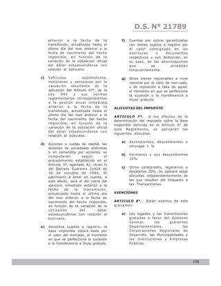D.S. N° N° 843
                                                           LEY 21789
     anterior a la fecha de la                   f)   Cuentas por cobrar garantizadas
     transmisión, actualizada hasta el                con bienes sujetos a registro por
     último día del mes anterior a la                 el valor consignado en las
     fecha de nacimiento del hecho                    escrituras     o    documentos
     imponible, en función de la                      respectivos y con deducción, en
     variación de la cotización oficial               su caso, de las amortizaciones
     del dólar estadounidense con                     que         se         acrediten
     relación al boliviano.                           fehacientemente.

c)   Vehículos           automotores,            g)   Otros bienes registrables a nivel
     motonaves y aeronaves por la                     nacional por el valor de mer-cado,
     valuación    resultante    de   la               o de reposición a falta de aquel,
     aplicación del Artículo 67°, de la               al momento en que se perfeccione
     Ley     843    y    sus   normas                 la sucesión o la transferencia a
     reglamentarias correspondientes                  título gratuito.
     a la gestión anual inmediata
     anterior a la fecha de la               ALICUOTAS DEL IMPUESTO
     transmisión, actualizada hasta el
     último día del mes anterior a la
                                             ARTICULO 7º.       A los efectos de la
     fecha del nacimiento del hecho
                                             determinación del impuesto sobre la base
     imponible, en función de la
                                             imponible definida en el Artículo 6° de
     variación de la cotización oficial
                                             este Reglamento, se aplicarán las
     del dólar estadounidense con
                                             siguientes alícuotas:
     relación al boliviano.
                                                 a)   Ascendientes, descendientes y
d)   Acciones o cuotas de capital, las
                                                      cónyuges 1 %
     acciones de sociedades anónimas
     o en comandita por acciones, se
                                                 b)   Hermanos y sus descendientes
     computarán          según        el
                                                      10%
     procedimiento establecido en el
     Artículo 3º, apartado A), inciso f)
                                                 c)   Otros colaterales, legatarios y
     del Decreto Supremo 21424 de
     30 de octubre de 1986. El                        donatarios 20%. Se aplicará estas
     patrimonio a tener en cuenta, a                  alícuotas independientemente de
     este efecto, será el del cierre del              las que resulten del Impuesto a
     ejercicio inmediato anterior a la                las Transacciones
     fecha     de   la    transmisión,
     actualizado hasta el último día         EXENCIONES
     del mes anterior a la fecha de
     nacimiento del hecho imponible,         ARTICULO 8°.      Están exentos de este
     en función de la variación de la        gravamen:
     cotización         del        dólar
     estadounidense con relación al              a)   Los legados y las transmisiones
     boliviano.                                       gratuitas a favor del Gobierno
                                                      Central,       los     gobiernos
e)   Derechos sujetos a registro: la                  Departamentales,               las
     base imponible estará dada por                   Corporaciones Regionales de
     el valor del mercado, al momento                 Desarrollo, las Municipalidades y
     en que se perfecciona la sucesión                las Instituciones y Empresas
     o la transferencia a título gratuito.            Públicas.




                                                                                           175
 