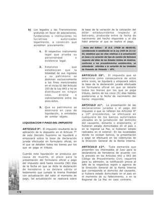 b)   Los legados y las Transmisiones         la base de la variación de la cotización del
               gratuitas en favor de asociaciones,     dólar    estadounidense      respecto     al
               fundaciones o instituciones no          boliviano, producida entre la fecha de
               lucrativas            autorizadas       nacimiento del hecho imponible y el día
               legalmente, a condición que             hábil anterior al que se realice el pago.
               acrediten previamente:
                                                        Nota del Editor:       El D.S. 27028 de 08/05/03,
                   1.   El respectivo instrumento      considerando lo establecido en la Ley 2434 de 21/12/
                        legal que prueba su            02, establece que las citas relativas a la actualización
                        personalidad            o      en base a la variación del tipo de cambio del Boliviano
                        existencia legal.              respecto del dólar de los Estados Unidos de América,
                                                       conforme a los procedimientos establecidos, se
                   2.   Estatutos               que    entenderán referidas a la variación de las Unidades
                        establezcan       que     la   de Fomento de Vivienda – UFV.,
                        totalidad de sus ingresos
                        y su patrimonio se             ARTICULO 10°.         El impuesto que se
                        destinan exclusivamente        determine como consecuencia de actos
                                                       entre vivos, se liquidará y empozará sobre
                        a los fines mencionados
                                                       la base de la declaración jurada efectuada
                        en el inciso b) del Artículo
                                                       en formulario oficial en que se detalle
                        103 de la Ley 843 y no se
                                                       todos los bienes por los que se paga
                        distribuyen en ningún
                                                       tributo, dentro de los cinco (5) días hábiles
                        caso,       directa        o
                                                       posteriores a la fecha de nacimiento del
                        indirectamente entre los       hecho imponible.
                        asociados.
                                                       ARTICULO 11°. La presentación de las
                   3.   Que su patrimonio se           declaraciones juradas y el pago del
                        destinará en caso de           impuesto a que se refieren los Artículos 9°
                        liquidación, a entidades       y 10° precedentes, se efectuará en
                        de similar objeto.             cualquiera de los bancos autorizados
                                                       ubicados en la jurisdicción del domicilio
      LIQUIDACION Y PAGO DEL IMPUESTO                  del causante, donante o enajenante, si
                                                       hubieran estado domiciliados en el país o
      ARTICULO 9°. El impuesto resultante de la        en la regional La Paz, si hubieran estado
      aplicación de lo dispuesto en el Artículo 7°     radicados en el exterior. En las localidades
      de este Decreto Supremo se liquidará y           donde no existan bancos, la presentación
      empozará sobre la base de declaración            y pago se efectuará en las colecturías de
      jurada efectuada en formulario oficial, en       la Dirección General de la Renta Interna.
      el que se detallen todos los bienes por los
      que se paga el tributo.                          ARTICULO 12º.        Toda demanda que
                                                       presenten los interesados al Juez para la
      Cuando esta liquidación se produzca por          declaratoria de herederos de acuerdo con
                                                       lo previsto en los Artículos 642 y 643 del
      causa de muerte, el plazo para la
                                                       Código de Procedimiento Civil, requerirá
      presentación del formulario oficial y pago
                                                       para su admisión, la notificación previa al
      del impuesto será hasta noventa (90) días
                                                       Jefe de la respectiva región o agencia de
      de la fecha en que se dicte la declaración
                                                       la Dirección General de la Renta Interna
      de herederos o se declare válido el
                                                       que corresponda al domicilio del causante,
      testamento que cumpla la misma finalidad
                                                       si hubiera estado domiciliado en el país en
      con actualización del valor al momento de        el momento de su fallecimiento, o en la
      pago, tal actualización se realizará sobre       Regional de La Paz en caso contrario.




176
 