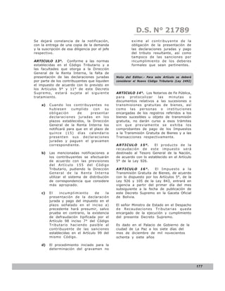 LEY N° 843
                                                             D.S. N° 21789
Se dejará constancia de la notificación,                  exime al contribuyente de la
con la entrega de una copia de la demanda                 obligación de la presentación de
y la suscripción de esa diligencia por el jefe            las declaraciones juradas y pago
respectivo.                                               del tributo resultante, así como
                                                          tampoco de las sanciones por
ARTICULO 13°. Conforme a las normas                       incumplimiento de los deberes
establecidas en el Código Tributario y a                  formales que sean pertinentes.
las facultades que otorga a la Dirección
General de la Renta Interna, la falta de
presentación de las declaraciones juradas        Nota del Editor.- Para este Artículo se deberá
por parte de los contribuyentes que liquiden     considerar el Nuevo Código Tributario (Ley 2492)
el impuesto de acuerdo con lo previsto en
los Artículos 9° y 11° de este Decreto
Supremo, estará sujeta al siguiente              ARTICULO 14°. Los Notarios de Fe Pública,
tratamiento.                                     para    protocolizar    las   minutas     o
                                                 documentos relativos a las sucesiones o
    a)   Cuando los contribuyentes no            transmisiones gratuitas de bienes, así
         hubiesen     cumplido    con    su      co mo las perso nas o institucio ne s
         obligación       de     presentar       encargadas de los registros referidos a los
         declaraciones juradas en los            bienes sucesibles u objeto de transmisión
         plazos establecidos, la Dirección       gratuita, no darán curso a esos trámites
         General de la Renta Interna los         sin que previamente se exhiba los
         notificará para que en el plazo de      comprobantes de pago de los Impuestos
         quince (15) días calendario             a la Transmisión Gratuita de Bienes y a las
         presenten sus declaraciones             Transacciones respectivamente.
         juradas y paguen el gravamen
         correspondiente.                        ARTICULO 15º.         El producto de la
                                                 recaudación de este impuesto será
    b)   Las mencionadas notificaciones a        destinado al Tesoro General de la Nación,
         los contribuyentes se efectuarán        de acuerdo con lo establecido en el Artículo
         de acuerdo con las previsiones          5° de la Ley 926.
         del Artículo 155 del Código
         Tributario, pudiendo la Dirección       ARTICULO 16°.         El Impuesto a la
         General de la Renta Interna             Transmisión Gratuita de Bienes, de acuerdo
         utilizar el sistema de distribución     con lo dispuesto por los Artículos 5°, de la
         de correspondencia que considere        Ley 926 y 105 de la Ley 843, entrará en
         más apropiado.                          vigencia a partir del primer día del mes
                                                 subsiguiente a la fecha de publicación de
    c)   El    incumplimiento       de   la      este Decreto Supremo en la Gaceta Oficial
         presentación de la declaración          de Bolivia.
         jurada y pago del impuesto en el
         plazo señalado en el inciso a)          El señor Ministro de Estado en el Despacho
         precedente hará presumir, salvo         de Recaudaciones Tributarias queda
         prueba en contrario, la existencia      encargado de la ejecución y cumplimiento
         de defraudación tipificada por el       del presente Decreto Supremo.
         Artículo 98 inciso 7° del Código
         Tributario haciendo pasible al          Es dado en el Palacio de Gobierno de la
         contribuyente de las sanciones          ciudad de La Paz a los siete días del
         establecidas en el Artículo 99 del      mes de diciembre de mil novecientos
         mismo Código.                           ochenta y siete años

    d)   El procedimiento iniciado para la
         determinación del gravamen no




                                                                                                    177
 