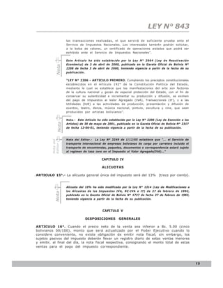 LEY N° 843
                    las transacciones realizadas, el que servirá de suficiente prueba ante el
                    Servicio de Impuestos Nacionales. Los interesados también podrán solicitar,
                    a la bolsa de valores, un certificado de operaciones aisladas que podrá ser
                    exhibido ante el Servicio de Impuestos Nacionales”.

                    Este Artículo ha sido establecido por la Ley N° 2064 (Ley de Reactivación
                    Económica) de 3 de abril de 2000, publicada en la Gaceta Oficial de Bolivia N°
            Nota

                    2208 de fecha 3 de abril de 2000, teniendo vigencia a partir de la fecha de su
                    publicación.

                    “LEY N° 2206 - ARTICULO PRIMERO. Cumpliendo los preceptos constitucionales
                    establecidos en el Artículo 192° de la Constitución Política del Estado,
                    mediante la cual se establece que las manifestaciones del arte son factores
                    de la cultura nacional y gozan de especial protección del Estado, con el fin de
                    conservar su autenticidad e incrementar su producción y difusión, se eximen
                    del pago de Impuestos al Valor Agregado (IVA), Transacciones (IT), y a las
                    Utilidades (IUE) a las actividades de producción, presentación y difusión de
                    eventos, teatro, danza, música nacional, pintura, escultura y cine, que sean
                    producidos por artistas bolivianos”.

                    Nota.- Este Artículo ha sido establecido por la Ley N° 2206 (Ley de Exención a los
             Nota




                    Artistas) de 30 de mayo de 2001, publicada en la Gaceta Oficial de Bolivia N° 2317
                    de fecha 12-06-01, teniendo vigencia a partir de la fecha de su publicación.



                    Nota del Editor.- La Ley Nº 3249 de 1/12/05 establece que ”... el Servicio de
         Nota del




                    transporte internacional de empresas bolivianas de carga por carretera incluido el
         Editor




                    transporte de encomiendas, paquetes, documentos o correspondencia estará sujeto
                    al regímen de tasa cero en el Impuesto al Valor Agregado(IVA)...”

                                           CAPITULO IV

                                           ALICUOTAS

ARTICULO 15°.- La alícuota general única del impuesto será del 13% (trece por ciento).


                    Alícuota del 10% ha sido modificada por la Ley N° 1314 (Ley de Modificaciones a
                    las Alícuotas de los Impuestos IVA, RC-IVA e IT) de 27 de febrero de 1992,
            Nota




                    publicada en la Gaceta Oficial de Bolivia N° 1727 de fecha 27 de febrero de 1992,
                    teniendo vigencia a partir de la fecha de su publicación.



                                            CAPITULO V

                                DISPOSICIONES          GENERALES

ARTICULO 16°. Cuando el precio neto de la venta sea inferior a Bs. 5.00 (cinco
bolivianos 00/100), monto que será actualizado por el Poder Ejecutivo cuando lo
considere conveniente, no existe obligación de emitir nota fiscal; sin embargo, los
sujetos pasivos del impuesto deberán llevar un registro diario de estas ventas menores
y emitir, al final del día, la nota fiscal respectiva, consignando el monto total de estas
ventas para el pago del impuesto correspondiente.




                                                                                                         19
 