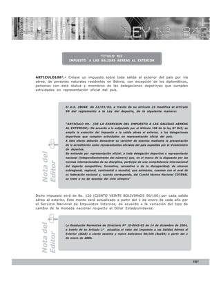 LEY N° 843



                                 TITULO XII
                  IMPUESTO A LAS SALIDAS AEREAS AL EXTERIOR




ARTICULO106°.- Créase un impuesto sobre toda salida al exterior del país por vía
aérea, de personas naturales residentes en Bolivia, con excepción de los diplomáticos,
personas con éste status y miembros de las delegaciones deportivas que cumplan
actividades en representación oficial del país.




                El D.S. 28048 de 22/03/05, a través de su artículo 25 modifica el artículo
                99 del reglamento a la Ley del deporte, de la siguiente manera:



                “ARTICULO 99.- (DE LA EXENCION DEL IMPUESTO A LAS SALIDAS AEREAS
                AL EXTERIOR). De acuerdo a lo estipulado por el Artículo 106 de la ley Nº 843, se
                amplia la exención del impuesto a la salida aérea al exterior, a las delegaciones
                deportivas que cumplan actividades en representación oficial del país.
                A éste efecto deberán demostrar su carácter de exentos mediante la presentación
                de la acreditación como representantes oficiales del país expedida por el Viceministro
                de deportes.
  Nota del




                Se entiende por representación oficial: a toda delegación deportiva o representante
                nacional (independientemente del número) que, en el marco de lo dispuesto por las
                normas internacionales de su disciplina, participe de una comp3etencia internacional
  Editor




                del deporte competitivo, formativo, recreativo o de la discapacidad; de alcance
                subregional, regional, continental o mundial, que asimismo, cuenten con el aval de
                su federación nacional y, cuando corresponda, del Comité técnico Nacional COTENAL
                se trate o no de eventos del ciclo olímpico”




Dicho impuesto será de Bs. 120 (CIENTO VEINTE BOLIVIANOS 00/100) por cada salida
aérea al exterior. Este monto será actualizado a partir del 1 de enero de cada año por
el Servicio Nacional de Impuestos Internos, de acuerdo a la variación del tipo de
cambio de la moneda nacional respecto al Dólar Estadounidense.
  Nota del




                La Resolución Normativa de Directorio Nº 10-0045-05 de 14 de diciembre de 2004,
                a través de su Artículo 1º   actualiza el valor del Impuesto a las Salidas Aéreas al
  Editor




                Exterior (ISAE) a ciento sesenta y nueve bolivianos 00/100 (Bs169) a partir del 1
                de enero de 2006.




                                                                                                         181
 