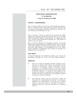 LEY N° 843
                     R.A. N° 05-0005-00

             RESOLUCION ADMINISTRATIVA
                      Nº 05-0005-00
               La Paz, 9 de febrero de 2000


VISTOS Y CONSIDERANDO


Que, el artículo 106º de la Ley 843 (Texto Ordenado Vigente),
crea un impuesto sobre toda salida al exterior del país por
vía aérea, de personas naturales residentes en Bolivia, con
las excepciones señaladas por ley.



Que, el artículo 2º de la Ley 2047 de 28 de enero de 2000,
sustituye el segundo párrafo del artículo 106º de la Ley 843
(Texto Ordenado Vigente), estableciendo el impuesto de Bs
120.- (Ciento Veinte Bolivianos 00/100) por cada salida al
exterior, por vía aérea.
Que, el Servicio Nacional de Impuestos Internos, ha dictado
la Resolución Administrativa N° 05-0010-98 de 9 de enero de
1998, que establece el procedimiento técnico formal, dentro
del marco legal anterior a la promulgación de la Ley 2047,
siendo necesaria la modificación de la misma de acuerdo a lo
dispuesto por la citada ley.


POR TANTO:
El Servicio Nacional de Impuestos Internos, en uso de las
facultades conferidas por el Art. 127º del Código Tributario.


RESUELVE:

1.    Todos los viajes de pasajeros desde cualquier punto
      del país al exterior por medio de transporte aéreo
      nacional o extranjero, están alcanzados por el
      Impuesto a las Salidas Aéreas al Exterior (ISAE)
      establecido en el Artículo 106º de la Ley 843 (Texto
      Ordenado Vigente), el impuesto debe pagarse aún
      cuando los billetes o pasajes sean adquiridos en el
      exterior del país, siempre que los pasajeros originen
      su viaje en territorio nacional.


2.    Son sujetos pasivos de este Impuesto, todas las
      personas de nacionalidad boliviana y extranjeros
      residentes con permanencia en el país por un lapso
      mayor a 90 días, que se ausenten temporal o
      definitivamente del territorio boliviano por cualquier
      motivo.




                                                                183
 