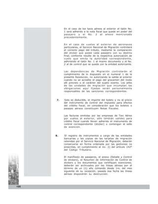 En el caso de los taxis aéreos al exterior el talón No.
            1 será adherido a la nota fiscal que quede en poder del
            pasajero y el No. 2 al anexo mencionado
            precedentemente.


            En el caso de vuelos al exterior de aeronaves
            particulares, el Servicio Nacional de Migración controlará
            el correcto pago del tributo, mediante la comparación
            del sticker que posee cada pasajero con su destino
            final, conforme resulte de la respectiva autorización de
            vuelo que emita la autoridad correspondiente,
            adhiriendo el talón No. 1 al mismo documento y el No.
            2 al de control que se queda con la entidad autorizante.


            Las dependencias de Migración controlarán el
            cumplimiento de lo dispuesto en el numeral 1 de la
            presente Resolución, no autorizando la salida al exterior
            cuando no se acredite el pago del gravamen del modo
            allí previsto o el carácter del sujeto exento. Los jefes
            de las unidades de migración que incumplan las
            obligaciones aquí fijadas serán personalmente
            responsables de las sanciones correspondientes.


       7.   Solo es deducible, el importe del boleto y no el precio
            del instrumento de control del impuesto para efectos
            del crédito fiscal, en consideración que los boletos o
            pasajes aéreos constituyen Notas Fiscales.


            Las facturas emitidas por las empresas de Taxi Aéreo
            por vuelos al exterior, sólo tendrán validez para
            crédito fiscal cuando lleven adherido el instrumento de
            control correspondiente (sticker) o contengan el sello
            de exención.


      8.     El registro de instrumentos a cargo de las entidades
            bancarias y las copias de las tarjetas de migración
            retenidas por el Servicio Nacional de Migración, deberán
            conservarse en forma ordenada por las gestiones no
            prescritas, en cumplimiento al inc. 2) del artículo 142º
            del Código Tributario.


            El manifiesto de pasajeros, el anexo (Detalle y Control
            de stickers), el Resumen de Información de Control de
            stickers y los documentos que certifiquen exenciones,
            deberán ser archivados por las líneas aéreas por el
            término de un (1) año contando desde 1ro. del mes
            siguiente de su recepción, pasada esa fecha las líneas
            aéreas dispondrán su destrucción.




186
 