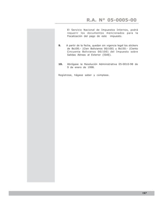 LEY N° 843
                      R.A. N° 05-0005-00

      El Servicio Nacional de Impuestos Internos, podrá
      requerir los documentos mencionados para la
      Fiscalización del pago de este impuesto.


9.    A partir de la fecha, quedan sin vigencia legal los stickers
       de Bs100.- (Cien Bolivianos 00/100) y Bs150.- (Ciento
       Cincuenta Bolivianos 00/100) del Impuesto sobre
       Salidas Aéreas al Exterior (ISAE).


10.   Abrógase la Resolución Administrativa 05-0010-98 de
      9 de enero de 1998.


Regístrese, hágase saber y cúmplase.




                                                                     187
 