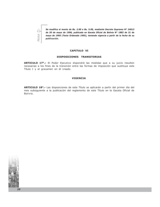 Se modifica el monto de Bs. 2.00 a Bs. 5.00, mediante Decreto Supremo N° 24013
                      de 20 de mayo de 1996, publicada en Gaceta Oficial de Bolivia N° 1882 de 31 de


              Nota
                      mayo de 1995 (Texto Ordenado 1995), teniendo vigencia a partir de la fecha de su
                      publicación.




                                           CAPITULO VI

                                DISPOSICIONES        TRANSITORIAS

     ARTICULO 17°.- El Poder Ejecutivo dispondrá las medidas que a su juicio resulten
     necesarias a los fines de la transición entre las formas de imposición que sustituye este
     Título I y el gravamen en él creado.


                                             VIGENCIA


     ARTICULO 18°.- Las disposiciones de este Título se aplicarán a partir del primer día del
     mes subsiguiente a la publicación del reglamento de este Título en la Gaceta Oficial de
     Bolivia.




20
 