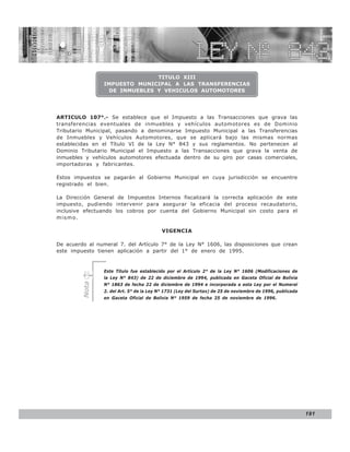LEY N° 843


                               TITULO XIII
                 IMPUESTO MUNICIPAL A LAS TRANSFERENCIAS
                  DE INMUEBLES Y VEHICULOS AUTOMOTORES




ARTICULO 107°.- Se establece que el Impuesto a las Transacciones que grava las
transferencias eventuales de inmuebles y vehículos automotores es de Dominio
Tributario Municipal, pasando a denominarse Impuesto Municipal a las Transferencias
de Inmuebles y Vehículos Automotores, que se aplicará bajo las mismas normas
establecidas en el Título VI de la Ley N° 843 y sus reglamentos. No pertenecen al
Dominio Tributario Municipal el Impuesto a las Transacciones que grava la venta de
inmuebles y vehículos automotores efectuada dentro de su giro por casas comerciales,
importadoras y fabricantes.

Estos impuestos se pagarán al Gobierno Municipal en cuya jurisdicción se encuentre
registrado el bien.

La Dirección General de Impuestos Internos fiscalizará la correcta aplicación de este
impuesto, pudiendo intervenir para asegurar la eficacia del proceso recaudatorio,
inclusive efectuando los cobros por cuenta del Gobierno Municipal sin costo para el
mismo.

                                           VIGENCIA

De acuerdo al numeral 7. del Artículo 7° de la Ley N° 1606, las disposiciones que crean
este impuesto tienen aplicación a partir del 1° de enero de 1995.



                 Este Título fue establecido por el Artículo 2° de la Ley N° 1606 (Modificaciones de
                 la Ley N° 843) de 22 de diciembre de 1994, publicada en Gaceta Oficial de Bolivia
         Nota




                 N° 1863 de fecha 22 de diciembre de 1994 e incorporada a esta Ley por el Numeral
                 2. del Art. 5° de la Ley N° 1731 (Ley del Surtax) de 25 de noviembre de 1996, publicada
                 en Gaceta Oficial de Bolivia N° 1959 de fecha 25 de noviembre de 1996.




                                                                                                           191
 