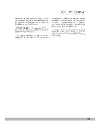 D.S. N° N° 843
                                                             LEY 24054
Impuesto a las Transacciones, según            Sostenible, a través de las Secretarías
corresponda, formulario que además debe        Nacionales de Hacienda y de Participación
ser transcrito íntegramente en el respectivo   Popular,    respectivamente,     quedan
protocolo y sus Testimonios.                   encargados de la ejecución y cumplimiento
                                               del presente Decreto Supremo.
 ARTICULO 13º.- El pago del IMT no
consolida el derecho propietario del bien        Es dado en el Palacio de Gobierno de la
objeto de transferencia.                       ciudad de La Paz, a los veintinueve días del
                                               mes de junio de mil novecientos noventa y
 Los señores Ministros de Estado en los        cinco años.
Despachos de Hacienda y de Desarrollo




                                                                                              195
 