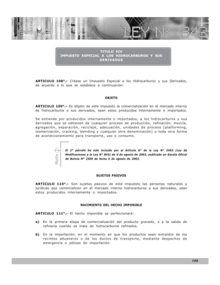 LEY N° 843


                                  TITULO XIV
                 IMPUESTO ESPECIAL A LOS HIDROCARBUROS Y SUS
                                  DERIVADOS




ARTICULO 108°.- Créase un Impuesto Especial a los Hidrocarburos y sus Derivados,
de acuerdo a lo que se establece a continuación:


                                              OBJETO

ARTICULO 109°.- Es objeto de este impuesto la comercialización en el mercado interno
de hidrocarburos o sus derivados, sean estos producidos internamente o importados.

Se entiende por producidos internamente o importados, a los hidrocarburos y sus
derivados que se obtienen de cualquier proceso de producción, refinación, mezcla,
agregación, separación, reciclaje, adecuación, unidades de proceso (platforming,
isomerización, cracking, blending y cualquier otra denominación) o toda otra forma
de acondicionamiento para transporte, uso o consumo.



                   El 2° párrafo ha sido incluido por el Artículo 6° de la Ley N° 2493 (Ley de
                   Modificaciones a la Ley N° 843) de 4 de agosto de 2003, publicada en Gaceta Oficial
          Nota




                   de Bolivia N° 2509 de fecha 5 de agosto de 2003.




                                        SUJETOS PASIVOS

ARTICULO 110°.- Son sujetos pasivos de este impuesto las personas naturales y
jurídicas que comercialicen en el mercado interno hidrocarburos o sus derivados, sean
estos producidos internamente o importados.


                             NACIMIENTO DEL HECHO IMPONIBLE

ARTICULO 111°.- El hecho imponible se perfeccionará:

a)   En la primera etapa de comercialización del producto gravado, o a la salida de
     refinería cuando se trate de hidrocarburos refinados.

b)   En la importación, en el momento en que los productos sean extraídos de los
     recintos aduaneros o de los ductos de transporte, mediante despachos de
     emergencia o pólizas de importación.




                                                                                                         199
 