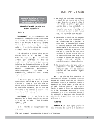 D.S. N°N° 843
                                                                                    LEY 21530
             DECRETO SUPREMO Nº 21530                              1. La fusión de empresas preexistentes
              TEXTO ORDENADO EN 1995                                  a través de una tercera que se forme
              (Actualizado al 31/12/05)                               o por absorción de una de ellas. A
                                                                      estos fines, se entiende por fusión
            REGLAMENTO DEL IMPUESTO AL                                cuando dos o más sociedades se
                VALOR AGREGADO                                        disuelven, sin liquidarse, para
                                                                      constituir una nueva o cuando una
    OBJETO                                                            ya existente incorpora a otra u otras,
                                                                      que, sin liquidarse, son disueltas.
    ARTICULO 1º.- Las operaciones de
                                                                   2. La escisión o división de una empresa
reaseguro y coaseguro no están incluidas
                                                                      en otra u otras que continúen o no
en el objeto del impuesto definido en el
                                                                      las operaciones de la primera. A
inciso b) del Artículo 1º de la Ley                 Nº 843
                                                                      estos fines, se entiende por escisión
(Te x t o    Ordenado          vigente),         (*)      por         o división cuando una sociedad
tratarse de participaciones del seguro                                destina parte de su patrimonio a una
principal sujetas al gravamen.                                        sociedad existente, o participa con
                                                                      ella en la creación de una nueva
    Con referencia al mismo inciso b) del                             sociedad, o cuando destina parte de
Artículo 1º de la Ley                Nº 843          (Texto           su patrimonio para crear una nueva
Ordenado        vigente),          (*)      se    entiende            sociedad, o cuando se fracciona en
                                                                      nuevas      empresas      jurídica  y
también        por     contratos          de     obra     los
                                                                      económicamente independientes.
celebrados       verbalmente          o     por     escrito,
cualquiera sea la designación que se les dé
                                                                   3. La transformación de una empresa
y que impliquen la construcción, adecuación,                          preexistente en otra adoptando
mejoras,        reparaciones,              ampliaciones,              cualquier otro tipo de sociedad
transformaciones,                   adiciones               e         prevista en las normas legales
instalaciones,         realizadas          sobre     bienes           vigentes.
propios y ajenos.
                                                                    B)    A los fines de este impuesto, se
    El gravamen que corresponde                     por las     entiende por aportes de capital cualquier
                                                                aporte en especie realizado por personas
importaciones definitivas a que se refiere
                                                                naturales o jurídicas a sociedades nuevas o
el Artículo 1º       inciso   c)    de la Ley, debe ser
                                                                existentes. En estos casos, al igual que en
pagado por el importador en el momento
                                                                los del    anterior inciso A), los créditos
del sdespacho aduanero, ya sea que se                           fiscales o saldos a favor que pudiera tener
encuentre o no inscrito a efectos                         del   la o las empresas antecesoras serán
Impuesto al Valor Agregado.                                     trasladados a la o las empresas sucesoras
                                                                en proporción al patrimonio neto transferido,
    ARTICULO 2º.-               A    los    fines    de    lo   con relación al patrimonio neto total de la
dispuesto por el último párrafo del Artículo                    antecesora.
2º de la Ley           Nº 843        (Texto Ordenado
vigente), ( * )                                                    SUJETOS

                                                                    ARTICULO 3º.- Son sujetos pasivos de
    A) Se entiende por reorganización de
                                                                este impuesto, de acuerdo a lo establecido
empresas:


 (*)   Nota del Editor:       Cambio establecido en el D.S. 27190 de 30/09/03.


                                                                                                                21
 