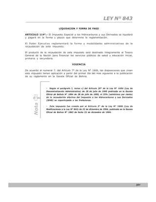 LEY N° 843
                             LIQUIDACION Y FORMA DE PAGO

ARTICULO 114°.- El Impuesto Especial a los Hidrocarburos y sus Derivados se liquidará
y pagará en la forma y plazos que determine la reglamentación.

El Poder Ejecutivo reglamentará la forma y modalidades administrativas de la
recaudación de este impuesto.

El producto de la recaudación de este impuesto será destinado íntegramente al Tesoro
General de la Nación para financiar los servicios públicos de salud y educación inicial,
primaria y secundaria.

                                         VIGENCIA

De acuerdo al numeral 7. del Artículo 7° de la Ley N° 1606, las disposiciones que crean
este impuesto tienen aplicación a partir del primer día del mes siguiente a la publicación
de su reglamento en la Gaceta Oficial de Bolivia.




                 -   Según el parágrafo I, inciso c) del Artículo 20° de la Ley N° 1654 (Ley de
                 Descentralización Administrativa) de 28 de julio de 1995 publicada en la Gaceta
                 Oficial de Bolivia N° 1894 de 28 de julio de 1995, el 25% (veinticinco por ciento)
                 de la recaudación efectiva del Impuesto a los Hidrocarburos y sus Derivados
                 (IEHD) es coparticipada a las Prefecturas.
      Nota




                 -   Este impuesto fue creado por el Artículo 3° de la Ley N° 1606 (Ley de
                 Modificaciones a la Ley N° 843) de 22 de diciembre de 1994, publicada en la Gaceta
                 Oficial de Bolivia N° 1863 de fecha 22 de diciembre de 1994.




                                                                                                      201
 