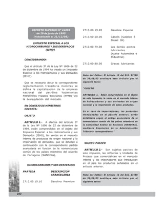 DECRETO SUPREMO Nº 24055                2710.00.19.20           Gasolina Especial
                de 29 de junio de 1995
              (Actualizado al 31/12/05)              2710.00.50.00           Gasoils (Gasoleo ó
                                                                             Diesel Oil)
            IMPUESTO ESPECIAL A LOS
        HIDROCARBUROS Y SUS DERIVADOS                2710.00.79.00           Los demás aceites
                   (IEHD)                                                    lubricantes
                                                                             (Aceite Automotriz e
                                                                             Industrial)
       CONSIDERANDO:
                                                     2710.00.80.00           Grasas lubricantes
       Que el Artículo 3º de la Ley Nº 1606 de 22
      de diciembre de 1994 ha creado un Impuesto
      Especial a los Hidrocarburos y sus Derivados
                                                     Nota del Editor: El Artículo 10 del D.S. 27190
      (IEHD).
                                                     de 30/09/03 sustituye este Artículo por el

        Que es necesario dictar la correspondiente   siguiente texto:

      reglamentación transitoria mientras se
                                                     “OBJETO
      defina la capitalización de la empresa
      nacional     del    petróleo    Yacimientos
                                                     ARTICULO 1.- Están comprendidas en el objeto
      Petrolíferos Fiscales Bolivianos (YPFB) y/o
                                                     de este impuesto, la venta en el mercado interno
      la desregulación del mercado.
                                                     de hidrocarburos y sus derivados de origen

       EN CONSEJO DE MINISTROS                       nacional y la importación de estos productos.

       DECRETA:
                                                     En el caso de importaciones, los productos
                                                     mencionados en el párrafo anterior, serán
       OBJETO
                                                     detallados según el código arancelario de la

        ARTICULO 1.- A efectos del Artículo 3º       nomenclatura común de los países miembros de

      de la Ley Nº 1606 de 22 de diciembre de        la Comunidad Andina de Naciones (NANDINA),
      1994, están comprendidos en el objeto del      mediante   Resolución   de     la   Administración
      Impuesto Especial a los Hidrocarburos y sus    Tributaria correspondiente.”
      Derivados (IEHD), las ventas en el mercado
      interno de productos de origen nacional y la
      importación de derivados, que se detallan a     SUJETO PASIVO
      continuación con la correspondiente partida
      arancelaria en función de la nomenclatura
                                                       ARTICULO 2.- Son sujetos pasivos de
      común de los países miembros del acuerdo
                                                     este impuesto, las refinerías y Unidades de
      de Cartagena (NANDINA).
                                                     Proceso que comercialicen en el mercado
                                                     interno y los importadores que introduzcan
                                                     en el país los productos señalados en el
         HIDROCARBUROS Y SUS DERIVADOS
                                                     artículo anterior.

      PARTIDA               DESCRIPCION
                            ARANCELARIA              Nota del Editor: El Artículo 11 del D.S. 27190
                                                     de 30/09/03 sustituye este Artículo por el
      2710.00.19.10         Gasolina Premium         siguiente texto:




202
 