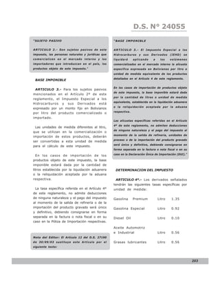 D.S. N° N° 843
                                                                     LEY 24055

“SUJETO PASIVO                                     “BASE IMPONIBLE


ARTICULO 2.- Son sujetos pasivos de este           ARTICULO 3 . - E l I m p u e s t o E s p e c i a l a l o s
impuesto, las personas naturales y jurídicas que   Hidrocarburos       y   sus   Derivados     (IEHD)     se
comercialicen en el mercado interno y los          liquidará      aplicando       a    los     volúmenes
importadores que introduzcan en el país, los       comercializados en el mercado interno la alícuota
productos objeto de este impuesto.”                específica expresada en Bolivianos por litro o
                                                   unidad de medida equivalente de los productos
                                                   detallados en el Artículo 4 de este reglamento.
 BASE IMPONIBLE

                                                   En los casos de importación de productos objeto
 ARTICULO 3.- Para los sujetos pasivos
                                                   de este impuesto, la base imponible estará dada
mencionados en el Artículo 2º de este
                                                   por la cantidad de litros o unidad de medida
reglamento, el Impuesto Especial a los
                                                   equivalente, establecida en la liquidación aduanera
Hidrocarburos y sus Derivados está
                                                   o la reliquidación aceptada por la aduana
expresado por un monto fijo en Bolivianos
                                                   respectiva.
por litro del producto comercializado o
importado.
                                                   Las alícuotas específicas referidas en el Artículo
                                                   4º de este reglamento, no admiten deducciones
 Las unidades de medida diferentes al litro,
                                                   de ninguna naturaleza y el pago del impuesto al
que se utilizan en la comercialización o
                                                   momento de la salida de refinería, unidades de
importación de estos productos, deberán
                                                   proceso o de la importación del producto gravado
ser convertidas a esta unidad de medida
                                                   será único y definitivo, debiendo consignarse en
para el cálculo de este impuesto.
                                                   forma separada en la factura o nota fiscal o en su

 En los casos de importación de los                caso en la Declaración Única de Importación (DUI).”

productos objeto de este impuesto, la base
imponible estará dada por la cantidad de
litros establecida por la liquidación aduanera      DETERMINACION DEL IMPUESTO
o la reliquidación aceptada por la aduana
respectiva.                                         ARTICULO 4º.- Los derivados señalados
                                                   tendrán las siguientes tasas específicas por
 La tasa específica referida en el Artículo 4º     unidad de medida:
de este reglamento, no admite deducciones
de ninguna naturaleza y el pago del impuesto       Gasolina       Premium             Litro     1.35
al momento de la salida de refinería o de la
importación del producto gravado será único        Gasolina Especial                  Litro     0.92
y definitivo, debiendo consignarse en forma
separada en la factura o nota fiscal o en su       Diesel Oil                         Litro     0.10
caso en la Póliza de Importación respectivas.
                                                   Aceite Automotriz
                                                   e Industrial                       Litro     0.56
Nota del Editor: El Artículo 12 del D.S. 27190
de 30/09/03 sustituye este Artículo por el         Grasas lubricantes                 Litro     0.56
siguiente texto:




                                                                                                                203
 