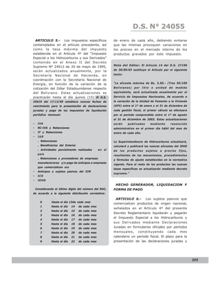 LEY N° 843
                                                                        D.S. N° 24055
 ARTICULO 5.- Los impuestos específicos                   de enero de cada año, debiendo evitarse
contemplados en el artículo precedente, así               que las mismas provoquen variaciones en
como la tasa máxima del impuesto                          los precios en el mercado interno de los
establecida en el Artículo 4º del “Impuesto               productos gravados por este impuesto.
Especial a los Hidrocarburos y sus Derivados”
contenido en el Anexo II del Decreto
                                                          Nota del Editor: El Articulo 14 del D.S. 27190
Supremo Nº 24013 de 20 de mayo de 1995,
serán actualizados anualmente, por la                     de 30/09/03 sustituye el Articulo por el siguiente

Secretaría Nacional de Hacienda, en                       texto:

coordinación con la Secretaría Nacional de
Energía, en función de la variación de la                 “La alícuota máxima de Bs. 3.50.- (Tres 50/100

cotización del Dólar Estadounidense respecto              Bolivianos) por litro o unidad de medida
del Boliviano. Estas actualizaciones se                   equivalente, será actualizada anualmente por el
practicarán hasta el día quince (15) El D.S.              Servicio de Impuestos Nacionales, de acuerdo a
25619 del 17/12/99 establece nuevas fechas de             la variación de la Unidad de Fomento a la Vivienda
vencimiento para la presentación de declaraciones         (UFV) entre el 1º de enero y el 31 de diciembre de
juradas y pago de los impuestos de liquidación            cada gestión fiscal, el primer cálculo se efectuara
periódica mensual:                                        por el período comprendido entre el 1º de agosto
                                                          al 31 de diciembre de 2003. Estas actualizaciones
-    IVA                                                  serán      publicadas     mediante       resolución
-    RC-IVA y Retenciones                                 administrativa en el primer día hábil del mes de
-    IT y Retenciones                                     enero de cada año.
-    IUE
     . Retenciones                                        La Superintendencia de Hidrocarburos actualizará,
     . Beneficiarios del Exterior                         calculará y publicará las nuevas alícuotas del IEHD
     . Actividades parcialmente realizadas        en el   de   los   productos    sujetos   a   precios   fijos,
     país                                                 resultantes de los mecanismos, procedimientos
     . Retenciones a proveedores de empresas
                                                          y fórmulas de ajuste establecidos en la normativa
     manufactureras y/o pago de anticipos a empresas
                                                          vigente. Para el resto de los productos las nuevas
     que comercialicen oro
                                                          tasas específicas se actualizarán mediante decreto
-    Anticipos a sujetos pasivos del ICM
                                                          supremo.”
-    ICE
-    IEHD
                                                           HECHO GENERADOR, LIQUIDACION Y
    Considerando el último dígito del número del RUC,     FORMA DE PAGO
de acuerdo a la siguiente distribución correlativa:

                                                           ARTICULO 6.- Los sujetos pasivos que
       0       Hasta el día 13de cada mes
                                                          comercialicen productos de origen nacional,
       1       Hasta el día   14    de cada mes
                                                          señalados en el Artículo 4º del presente
       2       Hasta el día   15    de cada mes
                                                          Decreto Reglamentario liquidarán y pagarán
       3       Hasta el día   16    de cada mes
                                                          el Impuesto Especial a los Hidrocarburos y
       4       Hasta el día   17    de cada mes
       5       Hasta el día   18    de cada mes
                                                          sus Derivados mediante Declaraciones
       6       Hasta el día   19    de cada mes           Juradas en formularios oficiales por períodos
       7       Hasta el día   20    de cada mes           mensuales,       constituyendo         cada     mes
       8       Hasta el día   21    de cada mes           calendario un período fiscal. El plazo para la
       9       Hasta el día   22    de cada mes           presentación de las declaraciones juradas y




                                                                                                                   205
 
