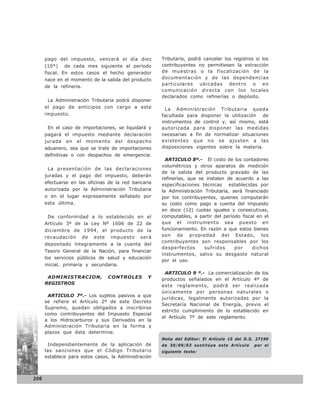 pago del impuesto, vencerá el día diez          Tributaria, podrá cancelar los registros si los
      (10*) de cada mes siguiente al período          contribuyentes no permitiesen la extracción
      fiscal. En estos casos el hecho generador       de muestras o la fiscalización de la
      nace en el momento de la salida del producto    documentación y de las dependencias
                                                      particulares ubicadas dentro o en
      de la refinería.
                                                      comunicación directa con los locales
                                                      declarados como refinerías o depósito.
       La Administración Tributaria podrá disponer
      el pago de anticipos con cargo a este             La Administración Tributaria queda
      impuesto.                                       facultada para disponer la utilización de
                                                      instrumentos de control y, así mismo, está
       En el caso de importaciones, se liquidará y    autorizada para disponer las medidas
      pagará el impuesto mediante declaración         necesarias a fin de normalizar situaciones
      jurada en el momento del despacho               existentes que no se ajusten a las
      aduanero, sea que se trate de importaciones     disposiciones vigentes sobre la materia.
      definitivas o con despachos de emergencia.
                                                        ARTICULO 8º.- El costo de los contadores
                                                      volumétricos y otros aparatos de medición
       La presentación de las declaraciones
                                                      de la salida del producto gravado de las
      juradas y el pago del impuesto, deberán
                                                      refinerías, que se instalen de acuerdo a las
      efectuarse en las oficinas de la red bancaria   especificaciones técnicas establecidas por
      autorizada por la Administración Tributaria     la Administración Tributaria, será financiado
      o en el lugar expresamente señalado por         por los contribuyentes, quienes computarán
      esta última.                                    su costo como pago a cuenta del impuesto
                                                      en doce (12) cuotas iguales y consecutivas,
       De conformidad a lo establecido en el          computables, a partir del período fiscal en el
      Artículo 3º de la Ley Nº 1606 de 22 de          que el instrumento sea puesto en
      diciembre de 1994, el producto de la            funcionamiento. En razón a que estos bienes
      recaudación de este impuesto será               son de propiedad del Estado, los
                                                      contribuyentes son responsables por los
      depositado íntegramente a la cuenta del
                                                      desperfectos      sufridos     por     dichos
      Tesoro General de la Nación, para financiar
                                                      instrumentos, salvo su desgaste natural
      los servicios públicos de salud y educación
                                                      por el uso.
      inicial, primaria y secundaria.
                                                       ARTICULO 9 º.- La comercialización de los
       ADMINISTRACION,          CONTROLES        Y    productos señalados en el Artículo 4º de
      REGISTROS
                                                      este reglamento, podrá ser realizada
                                                      únicamente por personas naturales o
       ARTICULO 7º.- Los sujetos pasivos a que
                                                      jurídicas, legalmente autorizadas por la
      se refiere el Artículo 2º de este Decreto
                                                      Secretaría Nacional de Energía, previo el
      Supremo, quedan obligados a inscribirse
                                                      estricto cumplimiento de lo establecido en
      como contribuyentes del Impuesto Especial
                                                      el Artículo 7º de este reglamento.
      a los Hidrocarburos y sus Derivados en la
      Administración Tributaria en la forma y
      plazos que ésta determine.
                                                      Nota del Editor: El Artículo 15 del D.S. 27190
       Independientemente de la aplicación de         de 30/09/03 sustitúye este Artículo     por el
      las sanciones que el Código Tributario          siguiente texto:
      establece para estos casos, la Administración



206
 