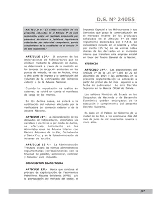 D.S.LEY 24055
                                                                              N° N° 843
“ARTICULO 9.- L a c o m e r c i a l i z a c i ó n d e l o s   Impuesto Especial a los Hidrocarburos y sus
productos señalados en el Artículo 4º de este                 Derivados que grava la comercialización en
reglamento, podrá ser realizada únicamente por                el mercado interno de los productos
personas naturales o jurídicas legalmente                     señalados en el Artículo 4º de este
autorizadas por autoridad competente, previo                  reglamento elaborados por Y.P.F.B. se
cumplimiento de lo establecido en el Artículo 7º              considerará incluido en el sesenta y cinco
de este reglamento.”                                          por ciento (65 %) de las ventas netas
                                                              diarias de los derivados en el mercado
                                                              interno que transfiere esta empresa estatal
  ARTICULO 10º.-       El volumen de las                      en favor del Tesoro General de la Nación.
importaciones de hidrocarburos que se
efectúen mediante la utilización de ductos,                    VIGENCIA
se determinará a través de la medición en
los tanques de recepción existentes en los                     ARTICULO 14º.- Las disposiciones del
puntos de entrada, ya sea en Pocitos, Arica                   Artículo 3º de la Ley Nº 1606 de 22 de
u otro punto de ingreso y la certificación del                diciembre de 1994 y las contenidas en la
volumen de la verificadora del comercio                       presente reglamentación se aplicarán a
exterior o de la Aduana Nacional.                             partir del primer día del mes siguiente a la
                                                              fecha de publicación       de este Decreto
  Cuando la importación se realice en                         Supremo en la Gaceta Oficial de Bolivia.
cisternas, se tendrá en cuenta el manifiesto
de carga de los mismos.                                        Los señores Ministros de Estado en los
                                                              Despachos de Hacienda y de Desarrollo
 En los demás casos, se estará a la                           Económico quedan encargados de la
certificación del volumen efectuada por la                    ejecución y cumplimiento del presente
verificadora del comercio exterior o de la                    Decreto Supremo.
Aduana Nacional.
                                                                Es dado en el Palacio de Gobierno de la
 ARTICULO 11º.- La nacionalización de los                     ciudad de La Paz, a los veintinueve días del
derivados de hidrocarburos, importados vía                    mes de junio de mil novecientos noventa y
carretera o vía férrea o por medio de ductos,                 cinco años.
se    efectuará      únicamente     en    las
Administraciones de Aduana Interior con
Recinto Aduanero de La Paz, Cochabamba
y Santa Cruz y en la Subadministración de
Aduanas de Yacuiba.

  ARTICULO 12 º.-         La Administración
Tributaria dictará las normas administrativas
reglamentarias correspondientes con la
finalidad de percibir, administrar, controlar
y fiscalizar este impuesto.

 DISPOSICION TRANSITORIA

  ARTICULO 13º.- Hasta que concluya el
proceso de capitalización de Yacimientos
Petrolíferos Fiscales Bolivianos (YPFB) y/o
la desregulación del mercado del sector, el




                                                                                                             207
 