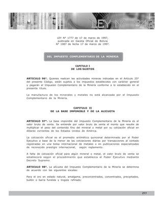LEY N° 843


                       LEY N° 1777 de 17 de marzo de 1997,
                       publicada en Gaceta Oficial de Bolivia
                      N° 1987 de fecha 17 de marzo de 1997.




               DEL IMPUESTO COMPLEMENTARIO DE LA MINERIA



                                    CAPITULO I
                                  DE LOS SUJETOS



ARTICULO 96°. Quienes realicen las actividades mineras indicadas en el Artículo 25°
del presente Código, están sujetos a los impuestos establecidos con carácter general
y pagarán el Impuesto Complementario de la Minería conforme a lo establecido en el
presente título.

La manufactura de los minerales y metales no está alcanzada por el Impuesto
Complementario de la Minería.



                               CAPITULO II
                  DE LA BASE IMPONIBLE Y DE LA ALICUOTA



ARTICULO 97°. La base imponible del Impuesto Complementario de la Minería es el
valor bruto de venta. Se entiende por valor bruto de venta el monto que resulte de
multiplicar el peso del contenido fino del mineral o metal por su cotización oficial en
dólares corrientes de los Estados Unidos de América.

La cotización oficial es el promedio aritmético quincenal determinado por el Poder
Ejecutivo a base de la menor de las cotizaciones diarias por transacciones al contado
registradas en una bolsa internacional de metales o en publicaciones especializadas
de reconocido prestigio internacional, según reglamento.

A falta de cotización oficial para algún mineral o metal, el valor bruto de venta se
establecerá según el procedimiento que establezca el Poder Ejecutivo mediante
Decreto Supremo.

ARTICULO 98°. La alícuota del Impuesto Complementario de la Minería se determina
de acuerdo con las siguientes escalas:

Para el oro en estado natural, amalgama, preconcentrados, concentrados, precipitados,
bullón o barra fundida y lingote refinado:




                                                                                          211
 