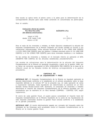 LEY N° 843
Esta escala se aplica tanto al plomo como a la plata para la determinación de la
correspondiente alícuota para cada metal contenido en concentrados de plomo-plata.

Para el estaño:



        Cotización oficial de estaño
           Por libra fina (CO)                      ALÍCUOTA (%)
        (En dólares americanos)

              mayor a 5.00                                       5
        desde 2.50 hasta 5.00                                1.6 (CO)-3
             menor a 2.50                                        1


Para el resto de los minerales o metales, el Poder Ejecutivo establecerá la alícuota del
Impuesto Complementario de la Minería mediante una escala variable en función a sus
cotizaciones internacionales. Dicha alícuota fluctuará entre el 3% (TRES POR CIENTO)
y el 6% (SEIS POR CIENTO) para las piedras y metales preciosos entre el 1% (UNO POR
CIENTO) y el 5% (CINCO POR CIENTO) para otros minerales metálicos o no metálicos.

En las ventas de minerales y metales en el mercado interno se aplicarán el 60%
(SESENTA POR CIENTO) de las alícuotas establecidas precedentemente.

Las escalas de cotizaciones para la determinación de la alícuota del Impuesto
Complementario de la Minería se ajustarán anualmente a partir de la gestión 1998, por
un factor de corrección equivalente al 50% (CINCUENTA POR CIENTO) de la base de la
inflación anual de los Estados Unidos de América correspondiente a la gestión
precedente.

                                  CAPITULO III
                           DE LA LIQUIDACION Y PAGO

ARTICULO 99°. El Impuesto Complementario de la Minería se liquidará aplicando la
alícuota determinada conforme a lo establecido en el artículo precedente sobre la base
imponible definida en el artículo 97° de la presente Ley, en cada operación de venta
o exportación realizada. Cada liquidación así determinada se asentará en un libro
llamado Ventas Brutas-Control ICM. Asimismo, el comprador de minerales o metales
descontará el importe del Impuesto Complementario de la Minería liquidado por sus
proveedores que se asentará en un libro llamado COMPRAS - CONTROL ICM, según
reglamento.

Al cierre de cada gestión fiscal, el sujeto pasivo consolidará el importe total del
Impuesto Complementario de la Minería resultante de la suma de las liquidaciones de
este impuesto practicadas durante la gestión fiscal vencida conforme a lo establecido
en el párrafo precedente.

ARTICULO 100°. El monto efectivamente pagado por concepto del Impuesto sobre las
Utilidades de las Empresas será acreditable contra el Impuesto Complementario de la
Minería en la misma gestión fiscal.



                                                                                           213
 